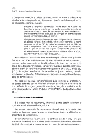 40
PLATIC | Arranjo Produtivo Catarinense
| Principais cláusulas dos contratos
Vol. III
o Código de Proteção e Defesa do Consumidor. No caso, a cláusula de
eleição de foro não prevaleceu, fixando-se o foro do local de cumprimento
da obrigação, conforme segue:
Embora a empresa demandada tenha sede na Cidade de
Joinville, o cumprimento da obrigação assumida deveria se
realizar em Francisco Beltrão, tanto que a agravante deixa claro
em seu contrato que a execução de serviços em outras regiões
deverá ser reembolsada pelo cliente.
Não prevalece o foro de eleição, nem tampouco o do domicílio
da pessoa jurídica demandada, tendo preponderância a regra
esculpida na alínea “d”, do inciso IV, do artigo 100, do CPC, ou
seja, é competente o foro onde a obrigação deve ser satisfeita,
para a ação em que se lhe exigir o cumprimento (Tribunal de
Alçada do Paraná – TAPR, Agravo de Instrumento n° 0214073-6,
Juiz Anny Mary Kuss, Julg: 07/10/2002).
Nos contratos celebrados pela administração pública com pessoas
físicas ou jurídicas, inclusive com aquelas domiciliadas no estrangeiro,
deverá constar, necessariamente, cláusula que declare como competente
o foro da sede da administração, para dirimir qualquer questão contratual,
salvo os casos de licitações internacionais (Lei nº 8.666/1993, artigo 55,
§ 2º). As ações deverão ser demandadas na justiça federal, quando
envolverem instituições federais ou internacionais e, na justiça estadual,
para os demais casos.
No caso de cláusula compromissória para remeter à arbitragem,
as partes definirão que os conflitos oriundos do contrato não serão da
competência de um juízo, especificamente, e, sim, de um árbitro ou de
uma câmara arbitral (artigo 3º da Lei nº 9.307/1996; Código Civil, artigo
851).
2.16 Fechamento de contrato
É o espaço final do documento, em que as partes datam e assinam o
contrato, dando-lhe existência jurídica.
No espaço destinado às assinaturas deverá constar o nome das
partes ou das empresas e de seus representantes legais, qualificados no
preâmbulo do instrumento.
Duas testemunhas devem assinar o contrato, dando-lhe fé, para que
ele tenha existência legal e possa produzir efeitos como título executivo
judicial, não precisando passar por um processo de conhecimento prévio.
 