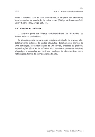 41
Luiz Otávio Pimentel | Patrícia de Oliveira Areas | ﻿﻿﻿﻿
PLATIC | Arranjo Produtivo CatarinenseVol. III
Basta o contrato com as duas assinaturas, e ele pode ser executado,
sem necessitar de produção de outra prova (Código de Processo Civil,
Lei nº 5.869/1973, artigo 585, II).
2.17 Anexos ao contrato
O contrato pode ter anexos contemporâneos da assinatura do
instrumento ou posteriores.
As situações mais comuns, que ensejam a inclusão de anexos, são:
detalhamento extenso de certas cláusulas, detalhamento técnico de
uma obrigação, as especificações de um serviço, processo ou produto,
especificações técnicas de software e/ou hardware, plano de trabalho,
alterações e emendas ao contrato, modelos de documentos, como
notificações, termo de confidencialidade, etc.
 