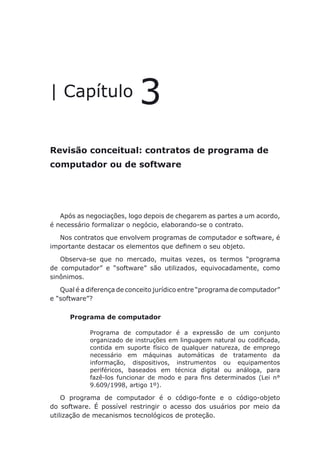 Revisão conceitual: contratos de programa de computador ou de software
| Capítulo 3
Revisão conceitual: contratos de programa de
computador ou de software
Após as negociações, logo depois de chegarem as partes a um acordo,
é necessário formalizar o negócio, elaborando-se o contrato.
Nos contratos que envolvem programas de computador e software, é
importante destacar os elementos que definem o seu objeto.
Observa-se que no mercado, muitas vezes, os termos “programa
de computador” e “software” são utilizados, equivocadamente, como
sinônimos.
Qual é a diferença de conceito jurídico entre “programa de computador”
e “software”?
Programa de computador
Programa de computador é a expressão de um conjunto
organizado de instruções em linguagem natural ou codificada,
contida em suporte físico de qualquer natureza, de emprego
necessário em máquinas automáticas de tratamento da
informação, dispositivos, instrumentos ou equipamentos
periféricos, baseados em técnica digital ou análoga, para
fazê-los funcionar de modo e para fins determinados (Lei n°
9.609/1998, artigo 1º).
O programa de computador é o código-fonte e o código-objeto
do software. É possível restringir o acesso dos usuários por meio da
utilização de mecanismos tecnológicos de proteção.
 