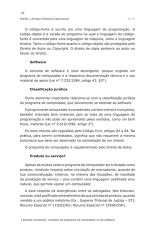 44
PLATIC | Arranjo Produtivo Catarinense
| Revisão conceitual: contratos de programa de computador ou de software
Vol. III
O código-fonte é escrito em uma linguagem de programação. O
código-objeto é a versão do programa na qual a linguagem do código-
fonte é convertida para uma linguagem de máquina, como a linguagem
binária. Tanto o código-fonte quanto o código-objeto são protegidos pelo
Direito de Autor ou Copyright. O direito de cópia pertence ao autor ou
titular do direito.
Software
O conceito de software é mais abrangente, porque engloba um
programa de computador e a respectiva documentação técnica e o seu
material de apoio (Lei n° 7.232/1984, artigo 43, §3°).
Classificação jurídica
Outro elemento importante relaciona-se com a classificação jurídica
do programa de computador, que obviamente se estende ao software.
O programa de computador é considerado um bem móvel e incorpóreo,
também chamado bem imaterial, pois se trata de uma linguagem de
programação e não pode ser apreendido pelos sentidos, como um bem
físico, material (Lei n° 9.610/1998, artigo 3°).
Os bens móveis são regulados pelo Código Civil, artigos 82 a 84. Na
prática, para serem contratados, significa que não requerem a mesma
burocracia que deve ser observada na contratação de um imóvel.
O programa de computador é regulamentado pelo Direito de Autor.
Produto ou serviço?
Apesar de muitas vezes o programa de computador ser tributado como
produto, incidindo imposto sobre circulação de mercadorias, quando de
sua comercialização, trata-se, na maioria das situações, de resultado
da prestação de serviço – pois contém uma linguagem codificada e/ou
natural, que permite operar um computador.
A esse respeito há divergências entre os advogados. Nos tribunais,
contudo, está pacificado entendimento de que se trata de produto, quando
vendido a um público indistinto (Ex.: Superior Tribunal de Justiça – STJ,
Recurso Especial n° 123022/RS; Recurso Especial n° 216967/SP).
 