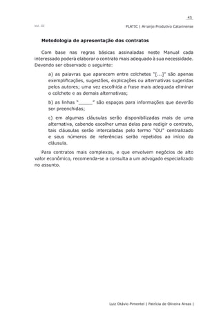 45
Luiz Otávio Pimentel | Patrícia de Oliveira Areas | ﻿﻿﻿﻿
PLATIC | Arranjo Produtivo CatarinenseVol. III
Metodologia de apresentação dos contratos
Com base nas regras básicas assinaladas neste Manual cada
interessado poderá elaborar o contrato mais adequado à sua necessidade.
Devendo ser observado o seguinte:
a) as palavras que aparecem entre colchetes “[...]” são apenas
exemplificações, sugestões, explicações ou alternativas sugeridas
pelos autores; uma vez escolhida a frase mais adequada eliminar
o colchete e as demais alternativas;
b) as linhas “_____” são espaços para informações que deverão
ser preenchidas;
c) em algumas cláusulas serão disponibilizadas mais de uma
alternativa, cabendo escolher umas delas para redigir o contrato,
tais cláusulas serão intercaladas pelo termo “OU” centralizado
e seus números de referências serão repetidos ao início da
cláusula.
Para contratos mais complexos, e que envolvem negócios de alto
valor econômico, recomenda-se a consulta a um advogado especializado
no assunto.
 