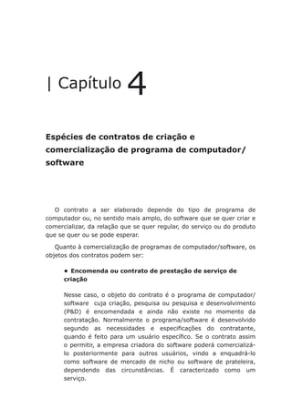 Espécies de contratos de criação e comercialização de programa de computador/ software
| Capítulo 4
Espécies de contratos de criação e
comercialização de programa de computador/
software
O contrato a ser elaborado depende do tipo de programa de
computador ou, no sentido mais amplo, do software que se quer criar e
comercializar, da relação que se quer regular, do serviço ou do produto
que se quer ou se pode esperar.
Quanto à comercialização de programas de computador/software, os
objetos dos contratos podem ser:
Encomenda ou contrato de prestação de serviço de•	
criação
Nesse caso, o objeto do contrato é o programa de computador/
software cuja criação, pesquisa ou pesquisa e desenvolvimento
(P&D) é encomendada e ainda não existe no momento da
contratação. Normalmente o programa/software é desenvolvido
segundo as necessidades e especificações do contratante,
quando é feito para um usuário específico. Se o contrato assim
o permitir, a empresa criadora do software poderá comercializá-
lo posteriormente para outros usuários, vindo a enquadrá-lo
como software de mercado de nicho ou software de prateleira,
dependendo das circunstâncias. É caracterizado como um
serviço.
 