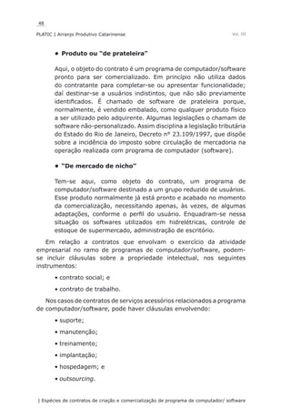 48
PLATIC | Arranjo Produtivo Catarinense
| Espécies de contratos de criação e comercialização de programa de computador/ software
Vol. III
Produto ou “de prateleira”•	
Aqui, o objeto do contrato é um programa de computador/software
pronto para ser comercializado. Em princípio não utiliza dados
do contratante para completar-se ou apresentar funcionalidade;
daí destinar-se a usuários indistintos, que não são previamente
identificados. É chamado de software de prateleira porque,
normalmente, é vendido embalado, como qualquer produto físico
a ser utilizado pelo adquirente. Algumas legislações o chamam de
software não-personalizado. Assim disciplina a legislação tributária
do Estado do Rio de Janeiro, Decreto n° 23.109/1997, que dispõe
sobre a incidência do imposto sobre circulação de mercadoria na
operação realizada com programa de computador (software).
“De mercado de nicho”•	
Tem-se aqui, como objeto do contrato, um programa de
computador/software destinado a um grupo reduzido de usuários.
Esse produto normalmente já está pronto e acabado no momento
da comercialização, necessitando apenas, às vezes, de algumas
adaptações, conforme o perfil do usuário. Enquadram-se nessa
situação os softwares utilizados em hidrelétricas, controle de
estoque de supermercado, administração de escritório.
Em relação a contratos que envolvam o exercício da atividade
empresarial no ramo de programas de computador/software, podem-
se incluir cláusulas sobre a propriedade intelectual, nos seguintes
instrumentos:
contrato social; e•	
contrato de trabalho.•	
Nos casos de contratos de serviços acessórios relacionados a programa
de computador/software, pode haver cláusulas envolvendo:
suporte;•	
manutenção;•	
treinamento;•	
implantação;•	
hospedagem; e•	
outsourcing•	 .
 