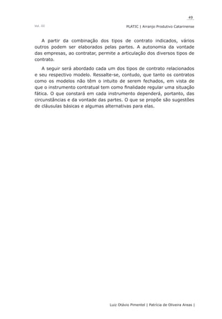 49
Luiz Otávio Pimentel | Patrícia de Oliveira Areas | ﻿﻿﻿﻿
PLATIC | Arranjo Produtivo CatarinenseVol. III
A partir da combinação dos tipos de contrato indicados, vários
outros podem ser elaborados pelas partes. A autonomia da vontade
das empresas, ao contratar, permite a articulação dos diversos tipos de
contrato.
A seguir será abordado cada um dos tipos de contrato relacionados
e seu respectivo modelo. Ressalte-se, contudo, que tanto os contratos
como os modelos não têm o intuito de serem fechados, em vista de
que o instrumento contratual tem como finalidade regular uma situação
fática. O que constará em cada instrumento dependerá, portanto, das
circunstâncias e da vontade das partes. O que se propõe são sugestões
de cláusulas básicas e algumas alternativas para elas.
 