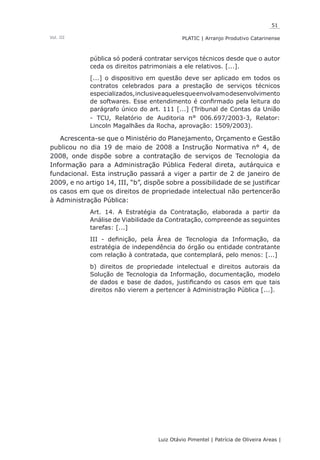 51
Luiz Otávio Pimentel | Patrícia de Oliveira Areas | ﻿﻿﻿﻿
PLATIC | Arranjo Produtivo CatarinenseVol. III
pública só poderá contratar serviços técnicos desde que o autor
ceda os direitos patrimoniais a ele relativos. [...].
[...] o dispositivo em questão deve ser aplicado em todos os
contratos celebrados para a prestação de serviços técnicos
especializados,inclusiveaquelesqueenvolvamodesenvolvimento
de softwares. Esse entendimento é confirmado pela leitura do
parágrafo único do art. 111 [...] (Tribunal de Contas da União
- TCU, Relatório de Auditoria n° 006.697/2003-3, Relator:
Lincoln Magalhães da Rocha, aprovação: 1509/2003).
Acrescenta-se que o Ministério do Planejamento, Orçamento e Gestão
publicou no dia 19 de maio de 2008 a Instrução Normativa n° 4, de
2008, onde dispõe sobre a contratação de serviços de Tecnologia da
Informação para a Administração Pública Federal direta, autárquica e
fundacional. Esta instrução passará a viger a partir de 2 de janeiro de
2009, e no artigo 14, III, “b”, dispõe sobre a possibilidade de se justificar
os casos em que os direitos de propriedade intelectual não pertencerão
à Administração Pública:
Art. 14. A Estratégia da Contratação, elaborada a partir da
Análise de Viabilidade da Contratação, compreende as seguintes
tarefas: [...]
III - definição, pela Área de Tecnologia da Informação, da
estratégia de independência do órgão ou entidade contratante
com relação à contratada, que contemplará, pelo menos: [...]
b) direitos de propriedade intelectual e direitos autorais da
Solução de Tecnologia da Informação, documentação, modelo
de dados e base de dados, justificando os casos em que tais
direitos não vierem a pertencer à Administração Pública [...].
 