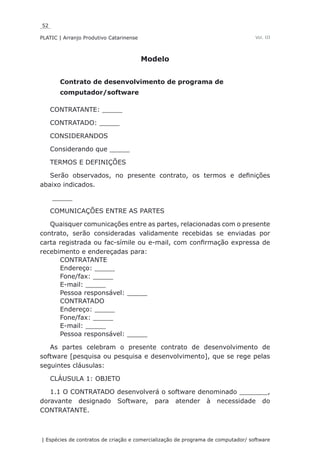 52
PLATIC | Arranjo Produtivo Catarinense
| Espécies de contratos de criação e comercialização de programa de computador/ software
Vol. III
Modelo
Contrato de desenvolvimento de programa de
computador/software
CONTRATANTE: _____
CONTRATADO: _____
CONSIDERANDOS
Considerando que _____
TERMOS E DEFINIÇÕES
Serão observados, no presente contrato, os termos e definições
abaixo indicados.
_____
COMUNICAÇÕES ENTRE AS PARTES
Quaisquer comunicações entre as partes, relacionadas com o presente
contrato, serão consideradas validamente recebidas se enviadas por
carta registrada ou fac-símile ou e-mail, com confirmação expressa de
recebimento e endereçadas para:
CONTRATANTE
Endereço: _____
Fone/fax: _____
E-mail: _____
Pessoa responsável: _____
CONTRATADO
Endereço: _____
Fone/fax: _____
E-mail: _____
Pessoa responsável: _____
As partes celebram o presente contrato de desenvolvimento de
software [pesquisa ou pesquisa e desenvolvimento], que se rege pelas
seguintes cláusulas:
CLÁUSULA 1: OBJETO
1.1 O CONTRATADO desenvolverá o software denominado _______,
doravante designado Software, para atender à necessidade do
CONTRATANTE.
 