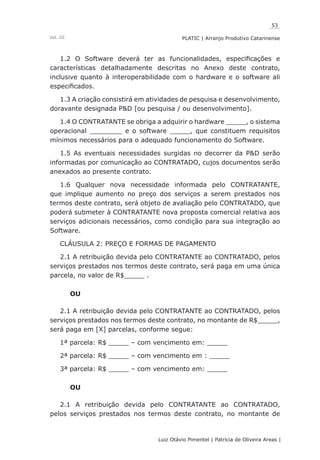 53
Luiz Otávio Pimentel | Patrícia de Oliveira Areas | ﻿﻿﻿﻿
PLATIC | Arranjo Produtivo CatarinenseVol. III
1.2 O Software deverá ter as funcionalidades, especificações e
características detalhadamente descritas no Anexo deste contrato,
inclusive quanto à interoperabilidade com o hardware e o software ali
especificados.
1.3 A criação consistirá em atividades de pesquisa e desenvolvimento,
doravante designada P&D [ou pesquisa / ou desenvolvimento].
1.4 O CONTRATANTE se obriga a adquirir o hardware _____, o sistema
operacional ________ e o software _____, que constituem requisitos
mínimos necessários para o adequado funcionamento do Software.
1.5 As eventuais necessidades surgidas no decorrer da P&D serão
informadas por comunicação ao CONTRATADO, cujos documentos serão
anexados ao presente contrato.
1.6 Qualquer nova necessidade informada pelo CONTRATANTE,
que implique aumento no preço dos serviços a serem prestados nos
termos deste contrato, será objeto de avaliação pelo CONTRATADO, que
poderá submeter à CONTRATANTE nova proposta comercial relativa aos
serviços adicionais necessários, como condição para sua integração ao
Software.
CLÁUSULA 2: PREÇO E FORMAS DE PAGAMENTO
2.1 A retribuição devida pelo CONTRATANTE ao CONTRATADO, pelos
serviços prestados nos termos deste contrato, será paga em uma única
parcela, no valor de R$_____ .
OU
2.1 A retribuição devida pelo CONTRATANTE ao CONTRATADO, pelos
serviços prestados nos termos deste contrato, no montante de R$_____,
será paga em [X] parcelas, conforme segue:
1ª parcela: R$ _____ – com vencimento em: _____
2ª parcela: R$ _____ – com vencimento em : _____
3ª parcela: R$ _____ – com vencimento em: _____
OU
2.1 A retribuição devida pelo CONTRATANTE ao CONTRATADO,
pelos serviços prestados nos termos deste contrato, no montante de
 