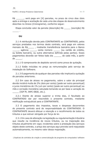 54
PLATIC | Arranjo Produtivo Catarinense
| Espécies de contratos de criação e comercialização de programa de computador/ software
Vol. III
R$ ______, será paga em [X] parcelas, no prazo de cinco dias úteis
após a entrega e aceitação de cada uma das etapas de desenvolvimento
descritas no Anexo (Cronograma), conforme segue:
Etapa concluída valor da parcela (descrição) R$ _____ (escrição) R$
_____ .
OU
2.1 A retribuição devida pelo CONTRATANTE ao CONTRATADO, pelos
serviços prestados nos termos deste contrato, será paga em valores
mensais de R$_____ , mediante transferência bancária para o Banco
_____, agência _____, conta número _____ [ou cartão de crédito,
ou boleto bancário, ou outra alternativa definida pelas partes]. Esses
pagamentos deverão ser feitos todo dia ______ de cada mês, a partir
de _____.
2.1.1 O comprovante de depósito servirá como prova de quitação.
2.1.2 Estão incluídas no preço as remunerações pelo serviço de
instalação do Software.
2.1.3 O pagamento de qualquer das parcelas não implicará a quitação
de parcelas anteriores.
2.2 Em caso de atraso no pagamento, sobre o valor do principal
devido incidirá multa de 2% (dois por cento) [pode ser outro percentual]
e juros moratórios de 1% (um por cento) [pode ser outro percentual] ao
mês e correção monetária calculada tomando-se por base a variação do
_____ [IGP-M, INPC-IBGE, etc.].
2.2.1 Diante de atraso superior a trinta dias, é facultado ao
CONTRATADO dar por rescindido o presente contrato, mediante
notificação extrajudicial para a CONTRATANTE.
2.3 O pagamento dos impostos, taxas e despesas decorrentes
do presente contrato será de responsabilidade do CONTRATADO. O
CONTRATANTE deverá efetuar a retenção e o recolhimento de todos os
tributos a que estiver obrigado por força de lei.
2.3.1 Em caso de alteração na legislação ou regulamentação tributária
que resulte na incidência de novos tributos, ou na majoração dos
tributos atualmente em vigor, incidentes sobre a prestação dos serviços
objeto deste contrato, o preço dos serviços aqui previsto será reajustado
automaticamente, no mesmo valor dessa majoração.
 