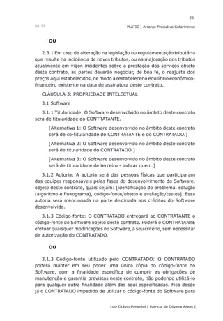 55
Luiz Otávio Pimentel | Patrícia de Oliveira Areas | ﻿﻿﻿﻿
PLATIC | Arranjo Produtivo CatarinenseVol. III
OU
2.3.1 Em caso de alteração na legislação ou regulamentação tributária
que resulte na incidência de novos tributos, ou na majoração dos tributos
atualmente em vigor, incidentes sobre a prestação dos serviços objeto
deste contrato, as partes deverão negociar, de boa fé, o reajuste dos
preços aqui estabelecidos, de modo a restabelecer o equilíbrio econômico-
financeiro existente na data de assinatura deste contrato.
CLÁUSULA 3: PROPRIEDADE INTELECTUAL
3.1 Software
3.1.1 Titularidade: O Software desenvolvido no âmbito deste contrato
será de titularidade do CONTRATANTE.
[Alternativa 1: O Software desenvolvido no âmbito deste contrato
será de co-titularidade do CONTRATANTE e do CONTRATADO.]
[Alternativa 2: O Software desenvolvido no âmbito deste contrato
será de titularidade do CONTRATADO.]
[Alternativa 3: O Software desenvolvido no âmbito deste contrato
será de titularidade de terceiro - indicar quem.]
3.1.2 Autoria: A autoria será das pessoas físicas que participaram
das equipes responsáveis pelas fases do desenvolvimento do Software,
objeto deste contrato, quais sejam: [identificação do problema, solução
(algoritmo e fluxograma), código-fonte/objeto e avaliação/testes]. Essa
autoria será mencionada na parte destinada aos créditos do Software
desenvolvido.
3.1.3 Código-fonte: O CONTRATADO entregará ao CONTRATANTE o
código-fonte do Software objeto deste contrato. Poderá o CONTRATANTE
efetuar quaisquer modificações no Software, a seu critério, sem necessitar
de autorização do CONTRATADO.
OU
3.1.3 Código-fonte utilizado pelo CONTRATADO: O CONTRATADO
poderá manter em seu poder uma única cópia do código-fonte do
Software, com a finalidade específica de cumprir as obrigações de
manutenção e garantia previstas neste contrato, não podendo utilizá-lo
para qualquer outra finalidade além das aqui especificadas. Fica desde
já o CONTRATADO impedido de utilizar o código-fonte do Software para
 