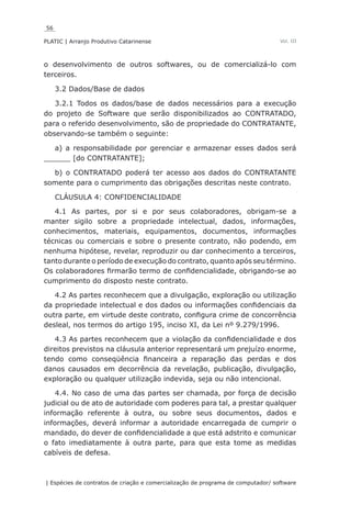 56
PLATIC | Arranjo Produtivo Catarinense
| Espécies de contratos de criação e comercialização de programa de computador/ software
Vol. III
o desenvolvimento de outros softwares, ou de comercializá-lo com
terceiros.
3.2 Dados/Base de dados
3.2.1 Todos os dados/base de dados necessários para a execução
do projeto de Software que serão disponibilizados ao CONTRATADO,
para o referido desenvolvimento, são de propriedade do CONTRATANTE,
observando-se também o seguinte:
a) a responsabilidade por gerenciar e armazenar esses dados será
______ [do CONTRATANTE];
b) o CONTRATADO poderá ter acesso aos dados do CONTRATANTE
somente para o cumprimento das obrigações descritas neste contrato.
CLÁUSULA 4: CONFIDENCIALIDADE
4.1 As partes, por si e por seus colaboradores, obrigam-se a
manter sigilo sobre a propriedade intelectual, dados, informações,
conhecimentos, materiais, equipamentos, documentos, informações
técnicas ou comerciais e sobre o presente contrato, não podendo, em
nenhuma hipótese, revelar, reproduzir ou dar conhecimento a terceiros,
tanto durante o período de execução do contrato, quanto após seu término.
Os colaboradores firmarão termo de confidencialidade, obrigando-se ao
cumprimento do disposto neste contrato.
4.2 As partes reconhecem que a divulgação, exploração ou utilização
da propriedade intelectual e dos dados ou informações confidenciais da
outra parte, em virtude deste contrato, configura crime de concorrência
desleal, nos termos do artigo 195, inciso XI, da Lei nº 9.279/1996.
4.3 As partes reconhecem que a violação da confidencialidade e dos
direitos previstos na cláusula anterior representará um prejuízo enorme,
tendo como conseqüência financeira a reparação das perdas e dos
danos causados em decorrência da revelação, publicação, divulgação,
exploração ou qualquer utilização indevida, seja ou não intencional.
4.4. No caso de uma das partes ser chamada, por força de decisão
judicial ou de ato de autoridade com poderes para tal, a prestar qualquer
informação referente à outra, ou sobre seus documentos, dados e
informações, deverá informar a autoridade encarregada de cumprir o
mandado, do dever de confidencialidade a que está adstrito e comunicar
o fato imediatamente à outra parte, para que esta tome as medidas
cabíveis de defesa.
 