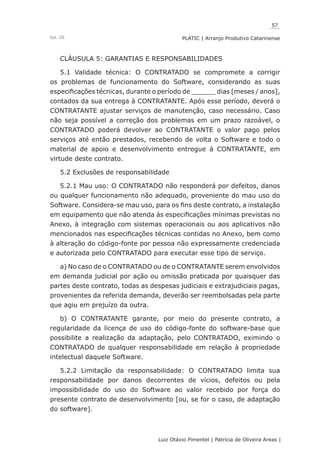 57
Luiz Otávio Pimentel | Patrícia de Oliveira Areas | ﻿﻿﻿﻿
PLATIC | Arranjo Produtivo CatarinenseVol. III
CLÁUSULA 5: GARANTIAS E RESPONSABILIDADES
5.1 Validade técnica: O CONTRATADO se compromete a corrigir
os problemas de funcionamento do Software, considerando as suas
especificações técnicas, durante o período de ______ dias [meses / anos],
contados da sua entrega à CONTRATANTE. Após esse período, deverá o
CONTRATANTE ajustar serviços de manutenção, caso necessário. Caso
não seja possível a correção dos problemas em um prazo razoável, o
CONTRATADO poderá devolver ao CONTRATANTE o valor pago pelos
serviços até então prestados, recebendo de volta o Software e todo o
material de apoio e desenvolvimento entregue à CONTRATANTE, em
virtude deste contrato.
5.2 Exclusões de responsabilidade
5.2.1 Mau uso: O CONTRATADO não responderá por defeitos, danos
ou qualquer funcionamento não adequado, proveniente do mau uso do
Software. Considera-se mau uso, para os fins deste contrato, a instalação
em equipamento que não atenda às especificações mínimas previstas no
Anexo, à integração com sistemas operacionais ou aos aplicativos não
mencionados nas especificações técnicas contidas no Anexo, bem como
à alteração do código-fonte por pessoa não expressamente credenciada
e autorizada pelo CONTRATADO para executar esse tipo de serviço.
a) No caso de o CONTRATADO ou de o CONTRATANTE serem envolvidos
em demanda judicial por ação ou omissão praticada por quaisquer das
partes deste contrato, todas as despesas judiciais e extrajudiciais pagas,
provenientes da referida demanda, deverão ser reembolsadas pela parte
que agiu em prejuízo da outra.
b) O CONTRATANTE garante, por meio do presente contrato, a
regularidade da licença de uso do código-fonte do software-base que
possibilite a realização da adaptação, pelo CONTRATADO, eximindo o
CONTRATADO de qualquer responsabilidade em relação à propriedade
intelectual daquele Software.
5.2.2 Limitação da responsabilidade: O CONTRATADO limita sua
responsabilidade por danos decorrentes de vícios, defeitos ou pela
impossibilidade do uso do Software ao valor recebido por força do
presente contrato de desenvolvimento [ou, se for o caso, de adaptação
do software].
 
