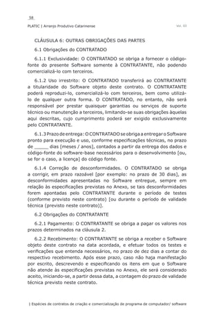 58
PLATIC | Arranjo Produtivo Catarinense
| Espécies de contratos de criação e comercialização de programa de computador/ software
Vol. III
CLÁUSULA 6: OUTRAS OBRIGAÇÕES DAS PARTES
6.1 Obrigações do CONTRATADO
6.1.1 Exclusividade: O CONTRATADO se obriga a fornecer o código-
fonte do presente Software somente à CONTRATANTE, não podendo
comercializá-lo com terceiros.
6.1.2 Uso irrestrito: O CONTRATADO transferirá ao CONTRATANTE
a titularidade do Software objeto deste contrato. O CONTRATANTE
poderá reproduzi-lo, comercializá-lo com terceiros, bem como utilizá-
lo de qualquer outra forma. O CONTRATADO, no entanto, não será
responsável por prestar quaisquer garantias ou serviços de suporte
técnico ou manutenção a terceiros, limitando-se suas obrigações àquelas
aqui descritas, cujo cumprimento poderá ser exigido exclusivamente
pelo CONTRATANTE.
6.1.3 Prazo de entrega: O CONTRATADO se obriga a entregar o Software
pronto para execução e uso, conforme especificações técnicas, no prazo
de _____ dias [meses / anos], contados a partir da entrega dos dados e
código-fonte do software-base necessários para o desenvolvimento [ou,
se for o caso, a licença] do código fonte.
6.1.4 Correção de desconformidades. O CONTRATADO se obriga
a corrigir, em prazo razoável [por exemplo: no prazo de 30 dias], as
desconformidades apresentadas no Software entregue, sempre em
relação às especificações previstas no Anexo, se tais desconformidades
forem apontadas pelo CONTRATANTE durante o período de testes
(conforme previsto neste contrato) [ou durante o período de validade
técnica (previsto neste contrato)].
6.2 Obrigações do CONTRATANTE
6.2.1 Pagamento: O CONTRATANTE se obriga a pagar os valores nos
prazos determinados na cláusula 2.
6.2.2 Recebimento: O CONTRATANTE se obriga a receber o Software
objeto deste contrato na data acordada, e efetuar todos os testes e
verificações que entenda necessários, no prazo de dez dias a contar do
respectivo recebimento. Após esse prazo, caso não haja manifestação
por escrito, descrevendo e especificando os itens em que o Software
não atende às especificações previstas no Anexo, ele será considerado
aceito, iniciando-se, a partir dessa data, a contagem do prazo de validade
técnica previsto neste contrato.
 