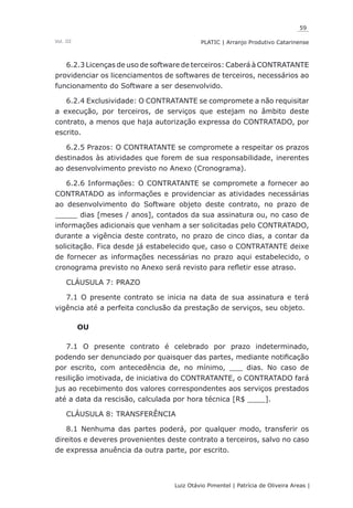59
Luiz Otávio Pimentel | Patrícia de Oliveira Areas | ﻿﻿﻿﻿
PLATIC | Arranjo Produtivo CatarinenseVol. III
6.2.3 Licenças de uso de software de terceiros: Caberá à CONTRATANTE
providenciar os licenciamentos de softwares de terceiros, necessários ao
funcionamento do Software a ser desenvolvido.
6.2.4 Exclusividade: O CONTRATANTE se compromete a não requisitar
a execução, por terceiros, de serviços que estejam no âmbito deste
contrato, a menos que haja autorização expressa do CONTRATADO, por
escrito.
6.2.5 Prazos: O CONTRATANTE se compromete a respeitar os prazos
destinados às atividades que forem de sua responsabilidade, inerentes
ao desenvolvimento previsto no Anexo (Cronograma).
6.2.6 Informações: O CONTRATANTE se compromete a fornecer ao
CONTRATADO as informações e providenciar as atividades necessárias
ao desenvolvimento do Software objeto deste contrato, no prazo de
_____ dias [meses / anos], contados da sua assinatura ou, no caso de
informações adicionais que venham a ser solicitadas pelo CONTRATADO,
durante a vigência deste contrato, no prazo de cinco dias, a contar da
solicitação. Fica desde já estabelecido que, caso o CONTRATANTE deixe
de fornecer as informações necessárias no prazo aqui estabelecido, o
cronograma previsto no Anexo será revisto para refletir esse atraso.
CLÁUSULA 7: PRAZO
7.1 O presente contrato se inicia na data de sua assinatura e terá
vigência até a perfeita conclusão da prestação de serviços, seu objeto.
OU
7.1 O presente contrato é celebrado por prazo indeterminado,
podendo ser denunciado por quaisquer das partes, mediante notificação
por escrito, com antecedência de, no mínimo, ___ dias. No caso de
resilição imotivada, de iniciativa do CONTRATANTE, o CONTRATADO fará
jus ao recebimento dos valores correspondentes aos serviços prestados
até a data da rescisão, calculada por hora técnica [R$ ____].
CLÁUSULA 8: TRANSFERÊNCIA
8.1 Nenhuma das partes poderá, por qualquer modo, transferir os
direitos e deveres provenientes deste contrato a terceiros, salvo no caso
de expressa anuência da outra parte, por escrito.
 
