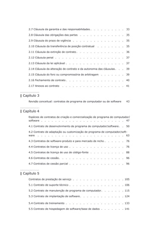 2.7 Cláusula da garantia e das responsabilidades.   .   .   .   .   .   .   .   .   .   . 33
2.8 Cláusula das obrigações das partes .   .   .   .   .   .   .   .   .   .   .   .   .   . 35
2.9 Cláusula do prazo de vigência .   .   .   .   .   .   .   .   .   .   .   .   .   .   .   . 35
2.10 Cláusula da transferência de posição contratual .  .  .  .  .  .  .  .  . 35
2.11 Cláusula da extinção de contrato.   .   .   .   .   .   .   .   .   .   .   .   .   .   . 36
2.12 Cláusula penal.   .   .   .   .   .   .   .   .   .   .   .   .   .   .   .   .   .   .   .   . 37
2.13 Cláusula da lei aplicável.   .   .   .   .   .   .   .   .   .   .   .   .   .   .   .   .   . 37
2.14 Cláusula da alteração de contrato e da autonomia das cláusulas . . . 39
2.15 Cláusula do foro ou compromissória de arbitragem.  .  .  .  .  .  .  . 39
2.16 Fechamento de contrato . . . . . . . . . . . . . . . . . 40
2.17 Anexos ao contrato .  .  .  .  .  .  .  .  .  .  .  .  .  .  .  .  .  .  . 41
| Capítulo 3
Revisão conceitual: contratos de programa de computador ou de software. 43
| Capítulo 4
Espécies de contratos de criação e comercialização de programa de computador/
software.   .   .   .   .   .   .   .   .   .   .   .   .   .   .   .   .   .   .   .   .   .   .   .   . 47
4.1 Contrato de desenvolvimento de programa de computador/software.   .   . 50
4.2 Contrato de adaptação ou customização de programa de computador/soft-
ware .  .  .  .  .  .  .  .  .  .  .  .  .  .  .  .  .  .  .  .  .  .  .  .  .  . 63
4.3 Contratos de software-produto e para mercado de nicho.   .   .   .   .   .   . 76
4.4 Contratos de licença de uso .   .   .   .   .   .   .   .   .   .   .   .   .   .   .   .   . 76
4.5 Contratos de licença de uso de código-fonte.   .   .   .   .   .   .   .   .   .   . 88
4.6 Contratos de cessão. . . . . . . . . . . . . . . . . . . 96
4.7 Contratos de cessão parcial .   .   .   .   .   .   .   .   .   .   .   .   .   .   .   .   . 96
| Capítulo 5
Contratos de prestação de serviço.   .   .   .   .   .   .   .   .   .   .   .   .   .   . 105
5.1 Contrato de suporte técnico.   .   .   .   .   .   .   .   .   .   .   .   .   .   .   .  106
5.2 Contrato de manutenção de programa de computador. . . . . . . 115
5.3 Contrato de implantação de software. . . . . . . . . . . . . 124
5.4 Contrato de treinamento .   .   .   .   .   .   .   .   .   .   .   .   .   .   .   .   .  133
5.5 Contrato de hospedagem de software/base de dados .   .   .   .   .   .   .  141
 
