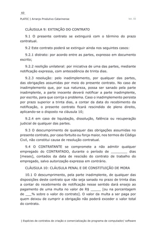 60
PLATIC | Arranjo Produtivo Catarinense
| Espécies de contratos de criação e comercialização de programa de computador/ software
Vol. III
CLÁUSULA 9: EXTINÇÃO DO CONTRATO
9.1 O presente contrato se extinguirá com o término do prazo
contratual.
9.2 Este contrato poderá se extinguir ainda nos seguintes casos:
9.2.1 distrato: por acordo entre as partes, expresso em documento
escrito;
9.2.2 resilição unilateral: por iniciativa de uma das partes, mediante
notificação expressa, com antecedência de trinta dias.
9.2.3 resolução: pelo inadimplemento, por qualquer das partes,
das obrigações assumidas por meio do presente contrato. No caso de
inadimplemento que, por sua natureza, possa ser sanado pela parte
inadimplente, a parte inocente deverá notificar a parte inadimplente,
por escrito, para que corrija o problema. Caso o inadimplemento persista
por prazo superior a trinta dias, a contar da data do recebimento da
notificação, o presente contrato ficará rescindido de pleno direito,
aplicando-se o disposto na cláusula 10;
9.2.4 em caso de liquidação, dissolução, falência ou recuperação
judicial de qualquer das partes.
9.3 O descumprimento de quaisquer das obrigações assumidas no
presente contrato, por caso fortuito ou força maior, nos termos do Código
Civil, não constitui causa de resolução contratual.
9.4 O CONTRATANTE se compromete a não admitir qualquer
empregado do CONTRATADO, durante o período de ________ dias
[meses], contados da data de rescisão do contrato de trabalho do
empregado, salvo autorização expressa em contrário.
CLÁUSULA 10: CLÁUSULA PENAL E DE CONSTITUIÇÃO DE MORA
10.1 O descumprimento, pela parte inadimplente, de qualquer das
disposições deste contrato que não seja sanado no prazo de trinta dias
a contar do recebimento de notificação nesse sentido dará ensejo ao
pagamento de uma multa no valor de R$ _____ [ou na porcentagem
de ___% sobre o valor do contrato]. O valor da multa a ser paga por
quem deixou de cumprir a obrigação não poderá exceder o valor total
do contrato.
 