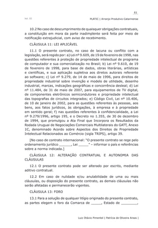 61
Luiz Otávio Pimentel | Patrícia de Oliveira Areas | ﻿﻿﻿﻿
PLATIC | Arranjo Produtivo CatarinenseVol. III
10.2 No caso de descumprimento de quaisquer obrigações contratuais,
a constituição em mora da parte inadimplente será feita por meio de
notificação extrajudicial, com aviso de recebimento.
CLÁUSULA 11: LEI APLICÁVEL
11.1 O presente contrato, no caso de lacuna ou conflito com a
legislação, será regido por: a) Lei nº 9.609, de 19 de fevereiro de 1998, nas
questões referentes à proteção de propriedade intelectual de programa
de computador e sua comercialização no Brasil; b) Lei nº 9.610, de 19
de fevereiro de 1998, para base de dados, obras literárias, artísticas
e científicas, e sua aplicação supletiva aos diretos autorais referente
ao software; c) Lei nº 9.279, de 14 de maio de 1996, para direitos de
propriedade industrial sobre invenção e modelo de utilidade, desenho
industrial, marcas, indicações geográficas e concorrência desleal; d) Lei
nº 11.484, de 31 de maio de 2007, para equipamentos de TV digital,
de componentes eletrônicos semicondutores e propriedade intelectual
das topografias de circuitos integrados; e) Código Civil, Lei nº 10.406,
de 10 de janeiro de 2002, para as questões referentes às pessoas, aos
bens, aos fatos jurídicos, às obrigações, à empresa e à propriedade
em sentido geral; f) nas questões referentes à confidencialidade, a Lei
nº 9.279/1996, artigo 195, e o Decreto no 1.355, de 30 de dezembro
de 1994, que promulgou a Ata Final que Incorpora os Resultados da
Rodada Uruguai de Negociações Comerciais Multilaterais do GATT, Anexo
1C, denominado Acordo sobre Aspectos dos Direitos de Propriedade
Intelectual Relacionados ao Comércio (sigla TRIPS), artigo 39.
[No caso de contrato internacional: “O presente contrato se rege pelo
ordenamento jurídico ______, Lei _____” – informar o país e referências
sobre a norma indicada.]
CLÁUSULA 12: ALTERAÇÃO CONTRATUAL E AUTONOMIA DAS
CLÁUSULAS
12.1 O presente contrato pode ser alterado por escrito, mediante
aditivo contratual.
12.2 Em caso de nulidade e/ou anulabilidade de uma ou mais
cláusulas, ou disposição do presente contrato, as demais cláusulas não
serão afetadas e permanecerão vigentes.
CLÁUSULA 13: FORO
13.1 Para a solução de qualquer litígio originado do presente contrato,
as partes elegem o foro da Comarca de _____, Estado de ________,
 