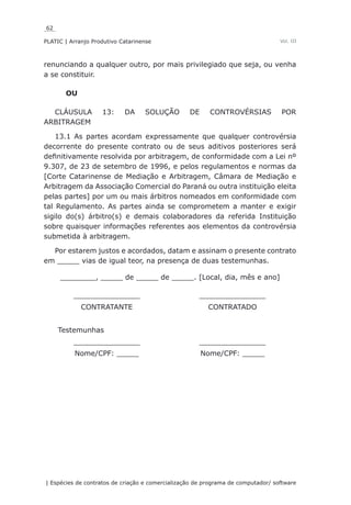 62
PLATIC | Arranjo Produtivo Catarinense
| Espécies de contratos de criação e comercialização de programa de computador/ software
Vol. III
renunciando a qualquer outro, por mais privilegiado que seja, ou venha
a se constituir.
OU
CLÁUSULA 13: DA SOLUÇÃO DE CONTROVÉRSIAS POR
ARBITRAGEM
13.1 As partes acordam expressamente que qualquer controvérsia
decorrente do presente contrato ou de seus aditivos posteriores será
definitivamente resolvida por arbitragem, de conformidade com a Lei nº
9.307, de 23 de setembro de 1996, e pelos regulamentos e normas da
[Corte Catarinense de Mediação e Arbitragem, Câmara de Mediação e
Arbitragem da Associação Comercial do Paraná ou outra instituição eleita
pelas partes] por um ou mais árbitros nomeados em conformidade com
tal Regulamento. As partes ainda se comprometem a manter e exigir
sigilo do(s) árbitro(s) e demais colaboradores da referida Instituição
sobre quaisquer informações referentes aos elementos da controvérsia
submetida à arbitragem.
Por estarem justos e acordados, datam e assinam o presente contrato
em _____ vias de igual teor, na presença de duas testemunhas.
________, _____ de _____ de _____. [Local, dia, mês e ano]
_______________ _______________
CONTRATANTE CONTRATADO
Testemunhas
_______________ _______________
Nome/CPF: _____ Nome/CPF: _____
 