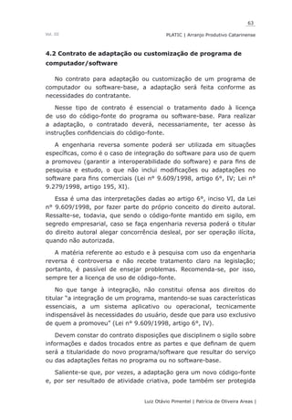 63
Luiz Otávio Pimentel | Patrícia de Oliveira Areas | ﻿﻿﻿﻿
PLATIC | Arranjo Produtivo CatarinenseVol. III
4.2 Contrato de adaptação ou customização de programa de
computador/software
No contrato para adaptação ou customização de um programa de
computador ou software-base, a adaptação será feita conforme as
necessidades do contratante.
Nesse tipo de contrato é essencial o tratamento dado à licença
de uso do código-fonte do programa ou software-base. Para realizar
a adaptação, o contratado deverá, necessariamente, ter acesso às
instruções confidenciais do código-fonte.
A engenharia reversa somente poderá ser utilizada em situações
específicas, como é o caso de integração do software para uso de quem
a promoveu (garantir a interoperabilidade do software) e para fins de
pesquisa e estudo, o que não inclui modificações ou adaptações no
software para fins comerciais (Lei n° 9.609/1998, artigo 6°, IV; Lei n°
9.279/1998, artigo 195, XI).
Essa é uma das interpretações dadas ao artigo 6°, inciso VI, da Lei
n° 9.609/1998, por fazer parte do próprio conceito do direito autoral.
Ressalte-se, todavia, que sendo o código-fonte mantido em sigilo, em
segredo empresarial, caso se faça engenharia reversa poderá o titular
do direito autoral alegar concorrência desleal, por ser operação ilícita,
quando não autorizada.
A matéria referente ao estudo e à pesquisa com uso da engenharia
reversa é controversa e não recebe tratamento claro na legislação;
portanto, é passível de ensejar problemas. Recomenda-se, por isso,
sempre ter a licença de uso de código-fonte.
No que tange à integração, não constitui ofensa aos direitos do
titular “a integração de um programa, mantendo-se suas características
essenciais, a um sistema aplicativo ou operacional, tecnicamente
indispensável às necessidades do usuário, desde que para uso exclusivo
de quem a promoveu” (Lei n° 9.609/1998, artigo 6°, IV).
Devem constar do contrato disposições que disciplinem o sigilo sobre
informações e dados trocados entre as partes e que definam de quem
será a titularidade do novo programa/software que resultar do serviço
ou das adaptações feitas no programa ou no software-base.
Saliente-se que, por vezes, a adaptação gera um novo código-fonte
e, por ser resultado de atividade criativa, pode também ser protegida
 
