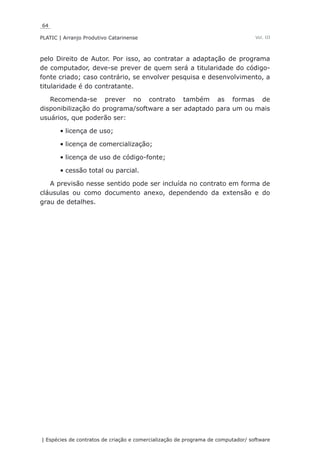 64
PLATIC | Arranjo Produtivo Catarinense
| Espécies de contratos de criação e comercialização de programa de computador/ software
Vol. III
pelo Direito de Autor. Por isso, ao contratar a adaptação de programa
de computador, deve-se prever de quem será a titularidade do código-
fonte criado; caso contrário, se envolver pesquisa e desenvolvimento, a
titularidade é do contratante.
Recomenda-se prever no contrato também as formas de
disponibilização do programa/software a ser adaptado para um ou mais
usuários, que poderão ser:
licença de uso;•	
licença de comercialização;•	
licença de uso de código-fonte;•	
cessão total ou parcial.•	
A previsão nesse sentido pode ser incluída no contrato em forma de
cláusulas ou como documento anexo, dependendo da extensão e do
grau de detalhes.
 
