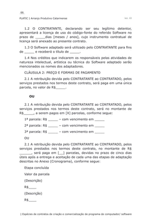 66
PLATIC | Arranjo Produtivo Catarinense
| Espécies de contratos de criação e comercialização de programa de computador/ software
Vol. III
1.2 O CONTRATANTE, declarando ser seu legítimo detentor,
apresentará a licença de uso do código-fonte do referido Software no
prazo de _____dias [meses / anos], cujo instrumento contratual de
licença será anexado ao presente contrato.
1.3 O Software adaptado será utilizado pelo CONTRATANTE para fins
de _____ e receberá o título de _____.
1.4 Nos créditos que indicarem os responsáveis pelas atividades de
natureza intelectual, artística ou técnica do Software adaptado serão
mencionados os nomes dos adaptadores.
CLÁUSULA 2: PREÇO E FORMAS DE PAGAMENTO
2.1 A retribuição devida pelo CONTRATANTE ao CONTRATADO, pelos
serviços prestados nos termos deste contrato, será paga em uma única
parcela, no valor de R$_____.
OU
2.1 A retribuição devida pelo CONTRATANTE ao CONTRATADO, pelos
serviços prestados nos termos deste contrato, será no montante de
R$_____, a serem pagos em [X] parcelas, conforme segue:
1ª parcela: R$ _____ – com vencimento em _____
2ª parcela: R$ _____ – com vencimento em _____
3ª parcela: R$ _____ – com vencimento em _____
OU
2.1 A retribuição devida pelo CONTRATANTE ao CONTRATADO, pelos
serviços prestados nos termos deste contrato, no montante de R$
______, será paga em [__] parcelas, devidas no prazo de cinco dias
úteis após a entrega e aceitação de cada uma das etapas de adaptação
descritas no Anexo (Cronograma), conforme segue:
Etapa concluída
Valor da parcela
(Descrição)
R$____
(Descrição)
R$____
 