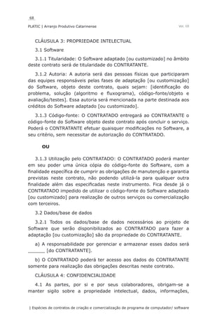 68
PLATIC | Arranjo Produtivo Catarinense
| Espécies de contratos de criação e comercialização de programa de computador/ software
Vol. III
CLÁUSULA 3: PROPRIEDADE INTELECTUAL
3.1 Software
3.1.1 Titularidade: O Software adaptado [ou customizado] no âmbito
deste contrato será de titularidade do CONTRATANTE.
3.1.2 Autoria: A autoria será das pessoas físicas que participaram
das equipes responsáveis pelas fases de adaptação [ou customização]
do Software, objeto deste contrato, quais sejam: [identificação do
problema, solução (algoritmo e fluxograma), código-fonte/objeto e
avaliação/testes]. Essa autoria será mencionada na parte destinada aos
créditos do Software adaptado [ou customizado].
3.1.3 Código-fonte: O CONTRATADO entregará ao CONTRATANTE o
código-fonte do Software objeto deste contrato após concluir o serviço.
Poderá o CONTRATANTE efetuar quaisquer modificações no Software, a
seu critério, sem necessitar de autorização do CONTRATADO.
OU
3.1.3 Utilização pelo CONTRATADO: O CONTRATADO poderá manter
em seu poder uma única cópia do código-fonte do Software, com a
finalidade específica de cumprir as obrigações de manutenção e garantia
previstas neste contrato, não podendo utilizá-la para qualquer outra
finalidade além das especificadas neste instrumento. Fica desde já o
CONTRATADO impedido de utilizar o código-fonte do Software adaptado
[ou customizado] para realização de outros serviços ou comercialização
com terceiros.
3.2 Dados/base de dados
3.2.1 Todos os dados/base de dados necessários ao projeto de
Software que serão disponibilizados ao CONTRATADO para fazer a
adaptação [ou customização] são da propriedade do CONTRATANTE.
a) A responsabilidade por gerenciar e armazenar esses dados será
______ [do CONTRATANTE].
b) O CONTRATADO poderá ter acesso aos dados do CONTRATANTE
somente para realização das obrigações descritas neste contrato.
CLÁUSULA 4: CONFIDENCIALIDADE
4.1 As partes, por si e por seus colaboradores, obrigam-se a
manter sigilo sobre a propriedade intelectual, dados, informações,
 