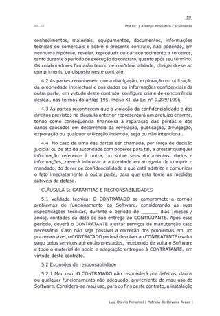 69
Luiz Otávio Pimentel | Patrícia de Oliveira Areas | ﻿﻿﻿﻿
PLATIC | Arranjo Produtivo CatarinenseVol. III
conhecimentos, materiais, equipamentos, documentos, informações
técnicas ou comerciais e sobre o presente contrato, não podendo, em
nenhuma hipótese, revelar, reproduzir ou dar conhecimento a terceiros,
tanto durante o período de execução do contrato, quanto após seu término.
Os colaboradores firmarão termo de confidencialidade, obrigando-se ao
cumprimento do disposto neste contrato.
4.2 As partes reconhecem que a divulgação, exploração ou utilização
da propriedade intelectual e dos dados ou informações confidenciais da
outra parte, em virtude deste contrato, configura crime de concorrência
desleal, nos termos do artigo 195, inciso XI, da Lei nº 9.279/1996.
4.3 As partes reconhecem que a violação da confidencialidade e dos
direitos previstos na cláusula anterior representará um prejuízo enorme,
tendo como conseqüência financeira a reparação das perdas e dos
danos causados em decorrência da revelação, publicação, divulgação,
exploração ou qualquer utilização indevida, seja ou não intencional.
4.4. No caso de uma das partes ser chamada, por força de decisão
judicial ou de ato de autoridade com poderes para tal, a prestar qualquer
informação referente à outra, ou sobre seus documentos, dados e
informações, deverá informar a autoridade encarregada de cumprir o
mandado, do dever de confidencialidade a que está adstrito e comunicar
o fato imediatamente à outra parte, para que esta tome as medidas
cabíveis de defesa.
CLÁUSULA 5: GARANTIAS E RESPONSABILIDADES
5.1 Validade técnica: O CONTRATADO se compromete a corrigir
problemas de funcionamento do Software, considerando as suas
especificações técnicas, durante o período de ______ dias [meses /
anos], contados da data de sua entrega ao CONTRATANTE. Após esse
período, deverá o CONTRATANTE ajustar serviços de manutenção caso
necessário. Caso não seja possível a correção dos problemas em um
prazo razoável, o CONTRATADO poderá devolver ao CONTRATANTE o valor
pago pelos serviços até então prestados, recebendo de volta o Software
e todo o material de apoio e adaptação entregue à CONTRATANTE, em
virtude deste contrato.
5.2 Exclusões de responsabilidade
5.2.1 Mau uso: O CONTRATADO não responderá por defeitos, danos
ou qualquer funcionamento não adequado, proveniente do mau uso do
Software. Considera-se mau uso, para os fins deste contrato, a instalação
 