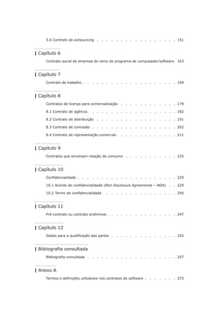 5.6 Contrato de outsourcing .   .   .   .   .   .   .   .   .   .   .   .   .   .   .   .   . 151
| Capítulo 6
Contrato social de empresa do ramo de programa de computador/software. 163
| Capítulo 7
Contrato de trabalho.   .   .   .   .   .   .   .   .   .   .   .   .   .   .   .   .   .   .   .  169
| Capítulo 8
Contratos de licença para comercialização .   .   .   .   .   .   .   .   .   .   .   . 179
8.1 Contrato de agência. . . . . . . . . . . . . . . . . . . 182
8.2 Contrato de distribuição .   .   .   .   .   .   .   .   .   .   .   .   .   .   .   .   . 191
8.3 Contrato de comissão.   .   .   .   .   .   .   .   .   .   .   .   .   .   .   .   .   . 202
8.4 Contrato de representação comercial. . . . . . . . . . . . . 211
| Capítulo 9
Contratos que envolvam relação de consumo .   .   .   .   .   .   .   .   .   .   . 225
| Capítulo 10
Confidencialidade .   .   .   .   .   .   .   .   .   .   .   .   .   .   .   .   .   .   .   .   .  229
10.1 Acordo de confidencialidade (Non Disclosure Agreements – NDA) .   . 229
10.2 Termo de confidencialidade.   .   .   .   .   .   .   .   .   .   .   .   .   .   .   .  240
| Capítulo 11
Pré-contrato ou contrato preliminar. . . . . . . . . . . . . . . 247
| Capítulo 12
Dados para a qualificação das partes.   .   .   .   .   .   .   .   .   .   .   .   .   . 255
| Bibliografia consultada
Bibliografia consultada.   .   .   .   .   .   .   .   .   .   .   .   .   .   .   .   .   .   . 257
| Anexo A
Termos e definições utilizáveis nos contratos de software .   .   .   .   .   .   .  275
 