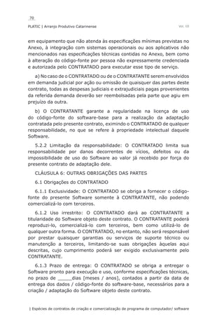 70
PLATIC | Arranjo Produtivo Catarinense
| Espécies de contratos de criação e comercialização de programa de computador/ software
Vol. III
em equipamento que não atenda às especificações mínimas previstas no
Anexo, à integração com sistemas operacionais ou aos aplicativos não
mencionados nas especificações técnicas contidas no Anexo, bem como
à alteração do código-fonte por pessoa não expressamente credenciada
e autorizada pelo CONTRATADO para executar esse tipo de serviço.
a) No caso de o CONTRATADO ou de o CONTRATANTE serem envolvidos
em demanda judicial por ação ou omissão de quaisquer das partes deste
contrato, todas as despesas judiciais e extrajudiciais pagas provenientes
da referida demanda deverão ser reembolsadas pela parte que agiu em
prejuízo da outra.
b) O CONTRATANTE garante a regularidade na licença de uso
do código-fonte do software-base para a realização da adaptação
contratada pelo presente contrato, eximindo o CONTRATADO de qualquer
responsabilidade, no que se refere à propriedade intelectual daquele
Software.
5.2.2 Limitação da responsabilidade: O CONTRATADO limita sua
responsabilidade por danos decorrentes de vícios, defeitos ou da
impossibilidade de uso do Software ao valor já recebido por força do
presente contrato de adaptação dele.
CLÁUSULA 6: OUTRAS OBRIGAÇÕES DAS PARTES
6.1 Obrigações do CONTRATADO
6.1.1 Exclusividade: O CONTRATADO se obriga a fornecer o código-
fonte do presente Software somente à CONTRATANTE, não podendo
comercializá-lo com terceiros.
6.1.2 Uso irrestrito: O CONTRATADO dará ao CONTRATANTE a
titularidade do Software objeto deste contrato. O CONTRATANTE poderá
reproduzi-lo, comercializá-lo com terceiros, bem como utilizá-lo de
qualquer outra forma. O CONTRATADO, no entanto, não será responsável
por prestar quaisquer garantias ou serviços de suporte técnico ou
manutenção a terceiros, limitando-se suas obrigações àquelas aqui
descritas, cujo cumprimento poderá ser exigido exclusivamente pelo
CONTRATANTE.
6.1.3 Prazo de entrega: O CONTRATADO se obriga a entregar o
Software pronto para execução e uso, conforme especificações técnicas,
no prazo de _____dias [meses / anos], contados a partir da data de
entrega dos dados / código-fonte do software-base, necessários para a
criação / adaptação do Software objeto deste contrato.
 