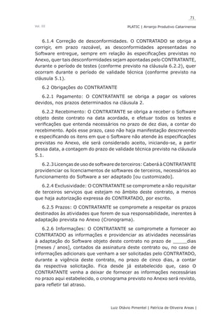 71
Luiz Otávio Pimentel | Patrícia de Oliveira Areas | ﻿﻿﻿﻿
PLATIC | Arranjo Produtivo CatarinenseVol. III
6.1.4 Correção de desconformidades. O CONTRATADO se obriga a
corrigir, em prazo razoável, as desconformidades apresentadas no
Software entregue, sempre em relação às especificações previstas no
Anexo, quer tais desconformidades sejam apontadas pelo CONTRATANTE,
durante o período de testes (conforme previsto na cláusula 6.2.2), quer
ocorram durante o período de validade técnica (conforme previsto na
cláusula 5.1).
6.2 Obrigações do CONTRATANTE
6.2.1 Pagamento: O CONTRATANTE se obriga a pagar os valores
devidos, nos prazos determinados na cláusula 2.
6.2.2 Recebimento: O CONTRATANTE se obriga a receber o Software
objeto deste contrato na data acordada, e efetuar todos os testes e
verificações que entenda necessários no prazo de dez dias, a contar do
recebimento. Após esse prazo, caso não haja manifestação descrevendo
e especificando os itens em que o Software não atende às especificações
previstas no Anexo, ele será considerado aceito, iniciando-se, a partir
dessa data, a contagem do prazo de validade técnica previsto na cláusula
5.1.
6.2.3 Licenças de uso de software de terceiros: Caberá à CONTRATANTE
providenciar os licenciamentos de softwares de terceiros, necessários ao
funcionamento do Software a ser adaptado [ou customizado].
6.2.4 Exclusividade: O CONTRATANTE se compromete a não requisitar
de terceiros serviços que estejam no âmbito deste contrato, a menos
que haja autorização expressa do CONTRATADO, por escrito.
6.2.5 Prazos: O CONTRATANTE se compromete a respeitar os prazos
destinados às atividades que forem de sua responsabilidade, inerentes à
adaptação prevista no Anexo (Cronograma).
6.2.6 Informações: O CONTRATANTE se compromete a fornecer ao
CONTRATADO as informações e providenciar as atividades necessárias
à adaptação do Software objeto deste contrato no prazo de _____dias
[meses / anos], contados da assinatura deste contrato ou, no caso de
informações adicionais que venham a ser solicitadas pelo CONTRATADO,
durante a vigência deste contrato, no prazo de cinco dias, a contar
da respectiva solicitação. Fica desde já estabelecido que, caso O
CONTRATANTE venha a deixar de fornecer as informações necessárias
no prazo aqui estabelecido, o cronograma previsto no Anexo será revisto,
para refletir tal atraso.
 
