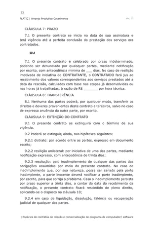 72
PLATIC | Arranjo Produtivo Catarinense
| Espécies de contratos de criação e comercialização de programa de computador/ software
Vol. III
CLÁUSULA 7: PRAZO
7.1 O presente contrato se inicia na data de sua assinatura e
terá vigência até a perfeita conclusão da prestação dos serviços ora
contratados.
OU
7.1 O presente contrato é celebrado por prazo indeterminado,
podendo ser denunciado por quaisquer partes, mediante notificação
por escrito, com antecedência mínima de ___ dias. No caso de resilição
imotivada de iniciativa do CONTRATANTE, o CONTRATADO fará jus ao
recebimento dos valores correspondentes aos serviços prestados até a
data da rescisão, calculados com base nas etapas já desenvolvidas ou
nas horas já trabalhadas, à razão de R$ _______ por hora técnica.
CLÁUSULA 8: TRANSFERÊNCIA
8.1 Nenhuma das partes poderá, por qualquer modo, transferir os
direitos e deveres provenientes deste contrato a terceiros, salvo no caso
de expressa anuência da outra parte, por escrito.
CLÁUSULA 9: EXTINÇÃO DO CONTRATO
9.1 O presente contrato se extinguirá com o término de sua
vigência.
9.2 Poderá se extinguir, ainda, nas hipóteses seguintes:
9.2.1 distrato: por acordo entre as partes, expresso em documento
escrito;
9.2.2 resilição unilateral: por iniciativa de uma das partes, mediante
notificação expressa, com antecedência de trinta dias;
9.2.3 resolução: pelo inadimplemento de qualquer das partes das
obrigações assumidas por meio do presente contrato. No caso de
inadimplemento que, por sua natureza, possa ser sanado pela parte
inadimplente, a parte inocente deverá notificar a parte inadimplente,
por escrito, para que corrija o problema. Caso o inadimplemento persista
por prazo superior a trinta dias, a contar da data do recebimento da
notificação, o presente contrato ficará rescindido de pleno direito,
aplicando-se o disposto na cláusula 10;
9.2.4 em caso de liquidação, dissolução, falência ou recuperação
judicial de qualquer das partes.
 