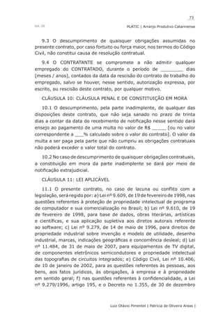 73
Luiz Otávio Pimentel | Patrícia de Oliveira Areas | ﻿﻿﻿﻿
PLATIC | Arranjo Produtivo CatarinenseVol. III
9.3 O descumprimento de quaisquer obrigações assumidas no
presente contrato, por caso fortuito ou força maior, nos termos do Código
Civil, não constitui causa de resolução contratual.
9.4 O CONTRATANTE se compromete a não admitir qualquer
empregado do CONTRATADO, durante o período de ________ dias
[meses / anos], contados da data da rescisão do contrato de trabalho do
empregado, salvo se houver, nesse sentido, autorização expressa, por
escrito, ou rescisão deste contrato, por qualquer motivo.
CLÁUSULA 10: CLÁUSULA PENAL E DE CONSTITUIÇÃO EM MORA
10.1 O descumprimento, pela parte inadimplente, de qualquer das
disposições deste contrato, que não seja sanado no prazo de trinta
dias a contar da data do recebimento de notificação nesse sentido dará
ensejo ao pagamento de uma multa no valor de R$ _____ [ou no valor
correspondente a ___% calculado sobre o valor do contrato]. O valor da
multa a ser paga pela parte que não cumpriu as obrigações contratuais
não poderá exceder o valor total do contrato.
10.2 No caso de descumprimento de quaisquer obrigações contratuais,
a constituição em mora da parte inadimplente se dará por meio de
notificação extrajudicial.
CLÁUSULA 11: LEI APLICÁVEL
11.1 O presente contrato, no caso de lacuna ou conflito com a
legislação, será regido por: a) Lei nº 9.609, de 19 de fevereiro de 1998, nas
questões referentes à proteção de propriedade intelectual de programa
de computador e sua comercialização no Brasil; b) Lei nº 9.610, de 19
de fevereiro de 1998, para base de dados, obras literárias, artísticas
e científicas, e sua aplicação supletiva aos diretos autorais referente
ao software; c) Lei nº 9.279, de 14 de maio de 1996, para direitos de
propriedade industrial sobre invenção e modelo de utilidade, desenho
industrial, marcas, indicações geográficas e concorrência desleal; d) Lei
nº 11.484, de 31 de maio de 2007, para equipamentos de TV digital,
de componentes eletrônicos semicondutores e propriedade intelectual
das topografias de circuitos integrados; e) Código Civil, Lei nº 10.406,
de 10 de janeiro de 2002, para as questões referentes às pessoas, aos
bens, aos fatos jurídicos, às obrigações, à empresa e à propriedade
em sentido geral; f) nas questões referentes à confidencialidade, a Lei
nº 9.279/1996, artigo 195, e o Decreto no 1.355, de 30 de dezembro
 