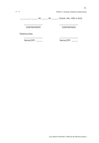 75
Luiz Otávio Pimentel | Patrícia de Oliveira Areas | ﻿﻿﻿﻿
PLATIC | Arranjo Produtivo CatarinenseVol. III
________, _____ de _____ de _____. [Local, dia, mês e ano]
_______________ _______________
CONTRATANTE CONTRATADO
Testemunhas
_______________ _______________
Nome/CPF: _____ Nome/CPF: _____
 