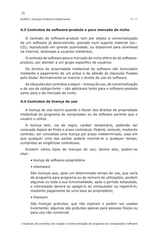 76
PLATIC | Arranjo Produtivo Catarinense
| Espécies de contratos de criação e comercialização de programa de computador/ software
Vol. III
4.3 Contratos de software-produto e para mercado de nicho
O contrato de software-produto tem por objeto a comercialização
de um software já desenvolvido, gravado num suporte material (ex.:
CD), reproduzido em grande quantidade, ou disponível para download
na internet, destinado a usuários indistintos.
O contrato de software para o mercado de nicho difere do de software-
produto, por atender a um grupo específico de usuários.
Os direitos de propriedade intelectual do software são licenciados
mediante o pagamento de um preço e da adesão às cláusulas fixadas
pelo titular. Normalmente se licencia o direito de uso do software.
As cláusulas dos contratos a seguir – licença de uso, de comercialização
e de uso de código-fonte – são aplicáveis tanto para o software-produto
como para o de mercado de nicho.
4.4 Contratos de licença de uso
A licença de uso ocorre quando o titular dos direitos de propriedade
intelectual do programa de computador ou do software permite que o
usuário o utilize.
A licença tem, via de regra, caráter temporário, podendo ser
renovada depois de findo o prazo contratual. Poderá, contudo, mediante
contrato, ser concedida uma licença por prazo indeterminado, caso em
que qualquer uma das partes poderá rescindi-lo a qualquer tempo,
cumpridas as exigências contratuais.
Existem vários tipos de licenças de uso; dentre elas, podem-se
citar:
licença de software-proprietário•	
shareware•	
São licenças que, após um determinado tempo de uso, que varia
de programa para programa ou do número de utilizações, perdem
algumas ou toda a sua funcionalidade; após o período estipulado,
o interessado deverá ou apagá-lo do computador ou registrá-lo,
mediante pagamento de uma taxa ao proprietário;
freeware•	
São licenças gratuitas, que não expiram e podem ser usadas
livremente; algumas são gratuitas apenas para pessoas físicas ou
para uso não comercial;
 