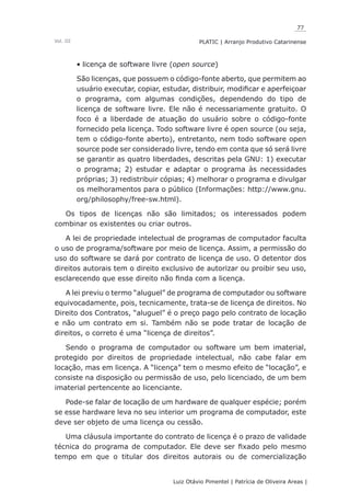 77
Luiz Otávio Pimentel | Patrícia de Oliveira Areas | ﻿﻿﻿﻿
PLATIC | Arranjo Produtivo CatarinenseVol. III
licença de software livre (•	 open source)
São licenças, que possuem o código-fonte aberto, que permitem ao
usuário executar, copiar, estudar, distribuir, modificar e aperfeiçoar
o programa, com algumas condições, dependendo do tipo de
licença de software livre. Ele não é necessariamente gratuito. O
foco é a liberdade de atuação do usuário sobre o código-fonte
fornecido pela licença. Todo software livre é open source (ou seja,
tem o código-fonte aberto), entretanto, nem todo software open
source pode ser considerado livre, tendo em conta que só será livre
se garantir as quatro liberdades, descritas pela GNU: 1) executar
o programa; 2) estudar e adaptar o programa às necessidades
próprias; 3) redistribuir cópias; 4) melhorar o programa e divulgar
os melhoramentos para o público (Informações: http://www.gnu.
org/philosophy/free-sw.html).
Os tipos de licenças não são limitados; os interessados podem
combinar os existentes ou criar outros.
A lei de propriedade intelectual de programas de computador faculta
o uso de programa/software por meio de licença. Assim, a permissão do
uso do software se dará por contrato de licença de uso. O detentor dos
direitos autorais tem o direito exclusivo de autorizar ou proibir seu uso,
esclarecendo que esse direito não finda com a licença.
A lei previu o termo “aluguel” de programa de computador ou software
equivocadamente, pois, tecnicamente, trata-se de licença de direitos. No
Direito dos Contratos, “aluguel” é o preço pago pelo contrato de locação
e não um contrato em si. Também não se pode tratar de locação de
direitos, o correto é uma “licença de direitos”.
Sendo o programa de computador ou software um bem imaterial,
protegido por direitos de propriedade intelectual, não cabe falar em
locação, mas em licença. A “licença” tem o mesmo efeito de “locação”, e
consiste na disposição ou permissão de uso, pelo licenciado, de um bem
imaterial pertencente ao licenciante.
Pode-se falar de locação de um hardware de qualquer espécie; porém
se esse hardware leva no seu interior um programa de computador, este
deve ser objeto de uma licença ou cessão.
Uma cláusula importante do contrato de licença é o prazo de validade
técnica do programa de computador. Ele deve ser fixado pelo mesmo
tempo em que o titular dos direitos autorais ou de comercialização
 