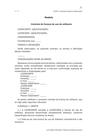 79
Luiz Otávio Pimentel | Patrícia de Oliveira Areas | ﻿﻿﻿﻿
PLATIC | Arranjo Produtivo CatarinenseVol. III
Modelo
Contrato de licença de uso de software
LICENCIANTE: (QUALIFICAÇÃO).
LICENCIADA: (QUALIFICAÇÃO).
CONSIDERANDOS
Considerando que _____
TERMOS E DEFINIÇÕES
Serão observados, no presente contrato, os termos e definições
abaixo indicados.
_____
COMUNICAÇÕES ENTRE AS PARTES
Quaisquer comunicações entre as partes, relacionadas com o presente
contrato, serão consideradas validamente recebidas se enviadas por
carta registrada ou fac-símile ou e-mail,com confirmação expressa de
recebimento e endereçadas para:
LICENCIANTE
Endereço: _____
Fone/fax: _____
E-mail: _____
Pessoa responsável: _____
LICENCIADA
Endereço: _____
Fone/fax: _____
E-mail: _____
Pessoa responsável: _____
As partes celebram o presente contrato de licença de software, que
se rege pelas seguintes cláusulas:
CLÁUSULA 1: OBJETO
1.1 A LICENCIANTE concede à LICENCIADA a licença de uso do
software, doravante denominado simplesmente Software, conforme
especificação técnica constante do Anexo.
1.2 Trata-se de uma licença de uso de Software intransferível e não
exclusiva.
 