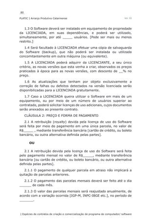 80
PLATIC | Arranjo Produtivo Catarinense
| Espécies de contratos de criação e comercialização de programa de computador/ software
Vol. III
1.3 O Software deverá ser instalado em equipamento de propriedade
da LICENCIADA, em suas dependências, e poderá ser utilizado,
simultaneamente, por até _____ usuários. [Pode ser mais ou menos
restrito.]
1.4 Será facultado à LICENCIADA efetuar uma cópia de salvaguarda
do Software (backup), que não poderá ser instalada ou utilizada
concomitantemente em outra máquina (ou equivalente).
1.5 A LICENCIADA poderá adquirir da LICENCIANTE, a seu único
critério, as novas versões que esta venha a criar, observados os preços
praticados à época para as novas versões, com desconto de __% no
preço.
1.6 As atualizações que tenham por objeto exclusivamente a
correção de falhas ou defeitos detectados na versão licenciada serão
disponibilizadas para a LICENCIADA gratuitamente.
1.7 Caso a LICENCIADA queira utilizar o Software em mais de um
equipamento, ou por meio de um número de usuários superior ao
contratado, poderá solicitar licenças de uso adicionais, cujos documentos
serão anexados ao presente contrato.
CLÁUSULA 2: PREÇO E FORMA DE PAGAMENTO
2.1 A retribuição (royalty) devida pela licença de uso do Software
será feita por meio do pagamento em uma única parcela, no valor de
R$_____ , mediante transferência bancária [cartão de crédito, ou boleto
bancário, ou outra alternativa definida pelas partes].
OU
2.1 A retribuição devida pela licença de uso do Software será feita
pelo pagamento mensal no valor de R$_____, mediante transferência
bancária [ou cartão de crédito, ou boleto bancário, ou outra alternativa
definida pelas partes].
2.1.1 O pagamento de qualquer parcela em atraso não implicará a
quitação de parcelas anteriores.
2.1.2 O pagamento das parcelas mensais deverá ser feito até o dia
______ de cada mês.
2.1.3 O valor das parcelas mensais será reajustado anualmente, de
acordo com a variação ocorrida [IGP-M, INPC-IBGE etc.], no período de
_______.
 