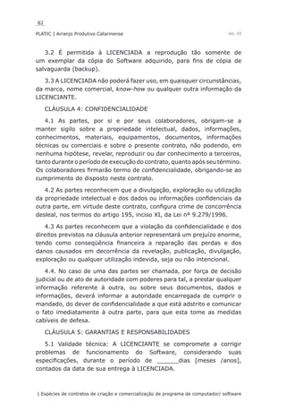 82
PLATIC | Arranjo Produtivo Catarinense
| Espécies de contratos de criação e comercialização de programa de computador/ software
Vol. III
3.2 É permitida à LICENCIADA a reprodução tão somente de
um exemplar da cópia do Software adquirido, para fins de cópia de
salvaguarda (backup).
3.3 A LICENCIADA não poderá fazer uso, em quaisquer circunstâncias,
da marca, nome comercial, know-how ou qualquer outra informação da
LICENCIANTE.
CLÁUSULA 4: CONFIDENCIALIDADE
4.1 As partes, por si e por seus colaboradores, obrigam-se a
manter sigilo sobre a propriedade intelectual, dados, informações,
conhecimentos, materiais, equipamentos, documentos, informações
técnicas ou comerciais e sobre o presente contrato, não podendo, em
nenhuma hipótese, revelar, reproduzir ou dar conhecimento a terceiros,
tanto durante o período de execução do contrato, quanto após seu término.
Os colaboradores firmarão termo de confidencialidade, obrigando-se ao
cumprimento do disposto neste contrato.
4.2 As partes reconhecem que a divulgação, exploração ou utilização
da propriedade intelectual e dos dados ou informações confidenciais da
outra parte, em virtude deste contrato, configura crime de concorrência
desleal, nos termos do artigo 195, inciso XI, da Lei nº 9.279/1996.
4.3 As partes reconhecem que a violação da confidencialidade e dos
direitos previstos na cláusula anterior representará um prejuízo enorme,
tendo como conseqüência financeira a reparação das perdas e dos
danos causados em decorrência da revelação, publicação, divulgação,
exploração ou qualquer utilização indevida, seja ou não intencional.
4.4. No caso de uma das partes ser chamada, por força de decisão
judicial ou de ato de autoridade com poderes para tal, a prestar qualquer
informação referente à outra, ou sobre seus documentos, dados e
informações, deverá informar a autoridade encarregada de cumprir o
mandado, do dever de confidencialidade a que está adstrito e comunicar
o fato imediatamente à outra parte, para que esta tome as medidas
cabíveis de defesa.
CLÁUSULA 5: GARANTIAS E RESPONSABILIDADES
5.1 Validade técnica: A LICENCIANTE se compromete a corrigir
problemas de funcionamento do Software, considerando suas
especificações, durante o período de ______dias [meses /anos],
contados da data de sua entrega à LICENCIADA.
 
