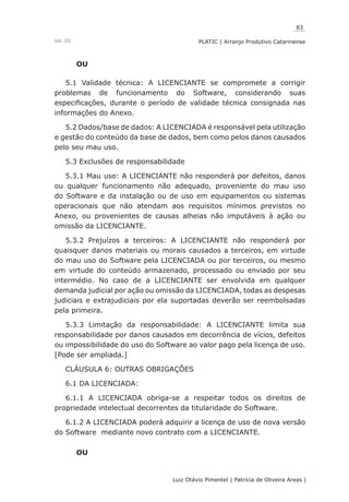 83
Luiz Otávio Pimentel | Patrícia de Oliveira Areas | ﻿﻿﻿﻿
PLATIC | Arranjo Produtivo CatarinenseVol. III
OU
5.1 Validade técnica: A LICENCIANTE se compromete a corrigir
problemas de funcionamento do Software, considerando suas
especificações, durante o período de validade técnica consignada nas
informações do Anexo.
5.2 Dados/base de dados: A LICENCIADA é responsável pela utilização
e gestão do conteúdo da base de dados, bem como pelos danos causados
pelo seu mau uso.
5.3 Exclusões de responsabilidade
5.3.1 Mau uso: A LICENCIANTE não responderá por defeitos, danos
ou qualquer funcionamento não adequado, proveniente do mau uso
do Software e da instalação ou de uso em equipamentos ou sistemas
operacionais que não atendam aos requisitos mínimos previstos no
Anexo, ou provenientes de causas alheias não imputáveis à ação ou
omissão da LICENCIANTE.
5.3.2 Prejuízos a terceiros: A LICENCIANTE não responderá por
quaisquer danos materiais ou morais causados a terceiros, em virtude
do mau uso do Software pela LICENCIADA ou por terceiros, ou mesmo
em virtude do conteúdo armazenado, processado ou enviado por seu
intermédio. No caso de a LICENCIANTE ser envolvida em qualquer
demanda judicial por ação ou omissão da LICENCIADA, todas as despesas
judiciais e extrajudiciais por ela suportadas deverão ser reembolsadas
pela primeira.
5.3.3 Limitação da responsabilidade: A LICENCIANTE limita sua
responsabilidade por danos causados em decorrência de vícios, defeitos
ou impossibilidade do uso do Software ao valor pago pela licença de uso.
[Pode ser ampliada.]
CLÁUSULA 6: OUTRAS OBRIGAÇÕES
6.1 DA LICENCIADA:
6.1.1 A LICENCIADA obriga-se a respeitar todos os direitos de
propriedade intelectual decorrentes da titularidade do Software.
6.1.2 A LICENCIADA poderá adquirir a licença de uso de nova versão
do Software mediante novo contrato com a LICENCIANTE.
OU
 