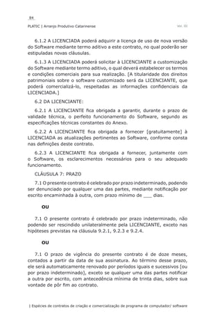 84
PLATIC | Arranjo Produtivo Catarinense
| Espécies de contratos de criação e comercialização de programa de computador/ software
Vol. III
6.1.2 A LICENCIADA poderá adquirir a licença de uso de nova versão
do Software mediante termo aditivo a este contrato, no qual poderão ser
estipuladas novas cláusulas.
6.1.3 A LICENCIADA poderá solicitar à LICENCIANTE a customização
do Software mediante termo aditivo, o qual deverá estabelecer os termos
e condições comerciais para sua realização. [A titularidade dos direitos
patrimoniais sobre o software customizado será da LICENCIANTE, que
poderá comercializá-lo, respeitadas as informações confidenciais da
LICENCIADA.]
6.2 DA LICENCIANTE:
6.2.1 A LICENCIANTE fica obrigada a garantir, durante o prazo de
validade técnica, o perfeito funcionamento do Software, segundo as
especificações técnicas constantes do Anexo.
6.2.2 A LICENCIANTE fica obrigada a fornecer [gratuitamente] à
LICENCIADA as atualizações pertinentes ao Software, conforme consta
nas definições deste contrato.
6.2.3 A LICENCIANTE fica obrigada a fornecer, juntamente com
o Software, os esclarecimentos necessários para o seu adequado
funcionamento.
CLÁUSULA 7: PRAZO
7.1 O presente contrato é celebrado por prazo indeterminado, podendo
ser denunciado por qualquer uma das partes, mediante notificação por
escrito encaminhada à outra, com prazo mínimo de ___ dias.
OU
7.1 O presente contrato é celebrado por prazo indeterminado, não
podendo ser rescindido unilateralmente pela LICENCIANTE, exceto nas
hipóteses previstas na cláusula 9.2.1, 9.2.3 e 9.2.4.
OU
7.1 O prazo de vigência do presente contrato é de doze meses,
contados a partir da data de sua assinatura. Ao término desse prazo,
ele será automaticamente renovado por períodos iguais e sucessivos [ou
por prazo indeterminado], exceto se qualquer uma das partes notificar
a outra por escrito, com antecedência mínima de trinta dias, sobre sua
vontade de pôr fim ao contrato.
 