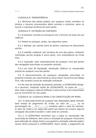 85
Luiz Otávio Pimentel | Patrícia de Oliveira Areas | ﻿﻿﻿﻿
PLATIC | Arranjo Produtivo CatarinenseVol. III
CLÁUSULA 8: TRANSFERÊNCIA
8.1 Nenhuma das partes poderá, por qualquer modo, transferir os
direitos e deveres provenientes deste contrato a terceiros, salvo se
houver a expressa anuência da outra parte.
CLÁUSULA 9: EXTINÇÃO DO CONTRATO
9.1 O presente contrato se extinguirá com o término do prazo de sua
vigência.
9.2 Poderá se extinguir, ainda, nos seguintes casos:
9.2.1 distrato: por acordo entre as partes, expresso em documento
escrito;
9.2.2 resilição unilateral: por iniciativa de uma das partes, mediante
notificação escrita dirigida à outra parte, com antecedência de trinta
dias;
9.2.3 resolução: pelo inadimplemento de qualquer uma das partes
das obrigações assumidas no presente contrato;
9.2.4 em caso de liquidação, dissolução, falência ou recuperação
judicial de qualquer uma das partes.
9.3 O descumprimento de quaisquer obrigações assumidas no
presente contrato, por caso fortuito ou força maior, nos termos do Código
Civil, não constitui causa de resolução contratual.
9.4 No caso de extinção do presente contrato, a LICENCIADA obriga-
se a devolver, mediante recibo da LICENCIANTE, no prazo de _____
dias, toda e qualquer cópia do Software e documentos a ele relacionados
que se encontrem em seu poder.
CLÁUSULA 10: CLÁUSULA PENAL E DE CONSTITUIÇÃO EM MORA
10.1 O descumprimento de qualquer das disposições deste contrato
dará ensejo ao pagamento de multa, no valor de _____ ou na
porcentagem de ___% (______), incidente sobre o valor do contrato.
O valor da multa a ser paga pela parte que deixou de cumprir alguma
obrigação não poderá exceder o valor total do contrato.
10.1.1 A LICENCIADA reconhece que a cópia ou reprodução não
autorizada do Software, bem como a utilização de qualquer mecanismo
para obtenção do código-fonte e sua posterior utilização indevida podem
causar sérios prejuízos à LICENCIANTE. Assim sendo, o pagamento da
 
