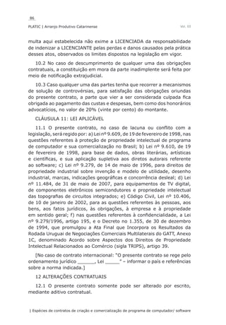 86
PLATIC | Arranjo Produtivo Catarinense
| Espécies de contratos de criação e comercialização de programa de computador/ software
Vol. III
multa aqui estabelecida não exime a LICENCIADA da responsabilidade
de indenizar a LICENCIANTE pelas perdas e danos causados pela prática
desses atos, observados os limites dispostos na legislação em vigor.
10.2 No caso de descumprimento de qualquer uma das obrigações
contratuais, a constituição em mora da parte inadimplente será feita por
meio de notificação extrajudicial.
10.3 Caso qualquer uma das partes tenha que recorrer a mecanismos
de solução de controvérsias, para satisfação das obrigações oriundas
do presente contrato, a parte que vier a ser considerada culpada fica
obrigada ao pagamento das custas e despesas, bem como dos honorários
advocatícios, no valor de 20% (vinte por cento) do montante.
CLÁUSULA 11: LEI APLICÁVEL
11.1 O presente contrato, no caso de lacuna ou conflito com a
legislação, será regido por: a) Lei nº 9.609, de 19 de fevereiro de 1998, nas
questões referentes à proteção de propriedade intelectual de programa
de computador e sua comercialização no Brasil; b) Lei nº 9.610, de 19
de fevereiro de 1998, para base de dados, obras literárias, artísticas
e científicas, e sua aplicação supletiva aos diretos autorais referente
ao software; c) Lei nº 9.279, de 14 de maio de 1996, para direitos de
propriedade industrial sobre invenção e modelo de utilidade, desenho
industrial, marcas, indicações geográficas e concorrência desleal; d) Lei
nº 11.484, de 31 de maio de 2007, para equipamentos de TV digital,
de componentes eletrônicos semicondutores e propriedade intelectual
das topografias de circuitos integrados; e) Código Civil, Lei nº 10.406,
de 10 de janeiro de 2002, para as questões referentes às pessoas, aos
bens, aos fatos jurídicos, às obrigações, à empresa e à propriedade
em sentido geral; f) nas questões referentes à confidencialidade, a Lei
nº 9.279/1996, artigo 195, e o Decreto no 1.355, de 30 de dezembro
de 1994, que promulgou a Ata Final que Incorpora os Resultados da
Rodada Uruguai de Negociações Comerciais Multilaterais do GATT, Anexo
1C, denominado Acordo sobre Aspectos dos Direitos de Propriedade
Intelectual Relacionados ao Comércio (sigla TRIPS), artigo 39.
[No caso de contrato internacional: “O presente contrato se rege pelo
ordenamento jurídico ______, Lei _____” – informar o país e referências
sobre a norma indicada.]
12 ALTERAÇÕES CONTRATUAIS
12.1 O presente contrato somente pode ser alterado por escrito,
mediante aditivo contratual.
 