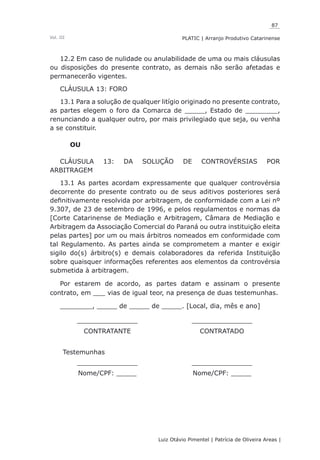 87
Luiz Otávio Pimentel | Patrícia de Oliveira Areas | ﻿﻿﻿﻿
PLATIC | Arranjo Produtivo CatarinenseVol. III
12.2 Em caso de nulidade ou anulabilidade de uma ou mais cláusulas
ou disposições do presente contrato, as demais não serão afetadas e
permanecerão vigentes.
CLÁUSULA 13: FORO
13.1 Para a solução de qualquer litígio originado no presente contrato,
as partes elegem o foro da Comarca de _____, Estado de ________,
renunciando a qualquer outro, por mais privilegiado que seja, ou venha
a se constituir.
OU
CLÁUSULA 13: DA SOLUÇÃO DE CONTROVÉRSIAS POR
ARBITRAGEM
13.1 As partes acordam expressamente que qualquer controvérsia
decorrente do presente contrato ou de seus aditivos posteriores será
definitivamente resolvida por arbitragem, de conformidade com a Lei nº
9.307, de 23 de setembro de 1996, e pelos regulamentos e normas da
[Corte Catarinense de Mediação e Arbitragem, Câmara de Mediação e
Arbitragem da Associação Comercial do Paraná ou outra instituição eleita
pelas partes] por um ou mais árbitros nomeados em conformidade com
tal Regulamento. As partes ainda se comprometem a manter e exigir
sigilo do(s) árbitro(s) e demais colaboradores da referida Instituição
sobre quaisquer informações referentes aos elementos da controvérsia
submetida à arbitragem.
Por estarem de acordo, as partes datam e assinam o presente
contrato, em ___ vias de igual teor, na presença de duas testemunhas.
________, _____ de _____ de _____. [Local, dia, mês e ano]
_______________ _______________
CONTRATANTE CONTRATADO
Testemunhas
_______________ _______________
Nome/CPF: _____ Nome/CPF: _____
 