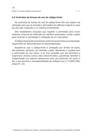 88
PLATIC | Arranjo Produtivo Catarinense
| Espécies de contratos de criação e comercialização de programa de computador/ software
Vol. III
4.5 Contratos de licença de uso de código-fonte
Os contratos de licença de uso de código-fonte têm por objeto sua
utilização para que se proceda a derivações do software original ou para
que ele seja integrado a um sistema preexistente.
Eles estabelecem cláusulas que regulam a permissão para incluir
módulos, arquivos de definição de interface associados, scripts usados
para controlar a compilação e instalação de um executável.
O código-fonte pode se encontrar na forma comprimida ou compactada,
requerendo um descompressor ou descompactador.
Ressalte-se que o código-fonte é protegido por Direito de Autor,
não podendo, portanto, ser alterado, usado, distribuído e copiado sem
a autorização de seu titular. A lei traz exceções que até permitem a
engenharia reversa (como visto anteriormente), garantindo também a
integralização em sistema operacional para uso particular de quem o
faz, o que permite a interoperabilidade do software (Lei n° 9.609/1998,
artigo 6°, IV).
 