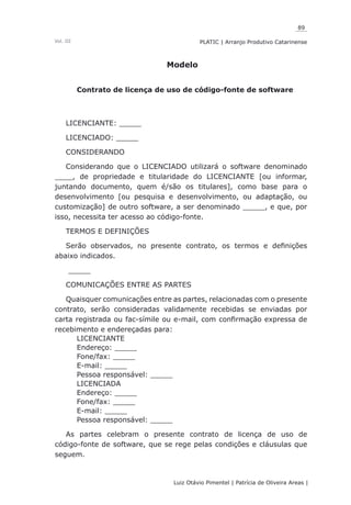 89
Luiz Otávio Pimentel | Patrícia de Oliveira Areas | ﻿﻿﻿﻿
PLATIC | Arranjo Produtivo CatarinenseVol. III
Modelo
Contrato de licença de uso de código-fonte de software
LICENCIANTE: _____
LICENCIADO: _____
CONSIDERANDO
Considerando que o LICENCIADO utilizará o software denominado
____, de propriedade e titularidade do LICENCIANTE [ou informar,
juntando documento, quem é/são os titulares], como base para o
desenvolvimento [ou pesquisa e desenvolvimento, ou adaptação, ou
customização] de outro software, a ser denominado _____, e que, por
isso, necessita ter acesso ao código-fonte.
TERMOS E DEFINIÇÕES
Serão observados, no presente contrato, os termos e definições
abaixo indicados.
_____
COMUNICAÇÕES ENTRE AS PARTES
Quaisquer comunicações entre as partes, relacionadas com o presente
contrato, serão consideradas validamente recebidas se enviadas por
carta registrada ou fac-símile ou e-mail, com confirmação expressa de
recebimento e endereçadas para:
LICENCIANTE
Endereço: _____
Fone/fax: _____
E-mail: _____
Pessoa responsável: _____
LICENCIADA
Endereço: _____
Fone/fax: _____
E-mail: _____
Pessoa responsável: _____
As partes celebram o presente contrato de licença de uso de
código-fonte de software, que se rege pelas condições e cláusulas que
seguem.
 