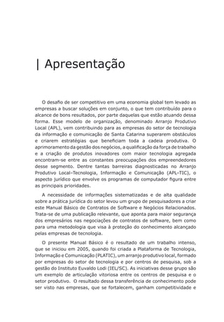 | Apresentação
O desafio de ser competitivo em uma economia global tem levado as
empresas a buscar soluções em conjunto, o que tem contribuído para o
alcance de bons resultados, por parte daquelas que estão atuando dessa
forma. Esse modelo de organização, denominado Arranjo Produtivo
Local (APL), vem contribuindo para as empresas do setor de tecnologia
da informação e comunicação de Santa Catarina superarem obstáculos
e criarem estratégias que beneficiam toda a cadeia produtiva. O
aprimoramento da gestão dos negócios, a qualificação da força de trabalho
e a criação de produtos inovadores com maior tecnologia agregada
encontram-se entre as constantes preocupações dos empreendedores
desse segmento. Dentre tantas barreiras diagnosticadas no Arranjo
Produtivo Local–Tecnologia, Informação e Comunicação (APL–TIC), o
aspecto jurídico que envolve os programas de computador figura entre
as principais prioridades.
A necessidade de informações sistematizadas e de alta qualidade
sobre a prática jurídica do setor levou um grupo de pesquisadores a criar
este Manual Básico de Contratos de Software e Negócios Relacionados.
Trata-se de uma publicação relevante, que aponta para maior segurança
dos empresários nas negociações de contratos de software, bem como
para uma metodologia que visa à proteção do conhecimento alcançado
pelas empresas de tecnologia.
O presente Manual Básico é o resultado de um trabalho intenso,
que se iniciou em 2005, quando foi criada a Plataforma de Tecnologia,
Informação e Comunicação (PLATIC), um arranjo produtivo local, formado
por empresas do setor de tecnologia e por centros de pesquisa, sob a
gestão do Instituto Euvaldo Lodi (IEL/SC). As iniciativas desse grupo são
um exemplo de articulação vitoriosa entre os centros de pesquisa e o
setor produtivo. O resultado dessa transferência de conhecimento pode
ser visto nas empresas, que se fortalecem, ganham competitividade e
 