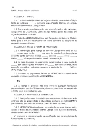 90
PLATIC | Arranjo Produtivo Catarinense
| Espécies de contratos de criação e comercialização de programa de computador/ software
Vol. III
CLÁUSULA 1: OBJETO
1.1 O presente contrato tem por objeto a licença para uso de código-
fonte do software _____, conforme especificação técnica em Anexo,
doravante denominado Código-fonte.
1.2 Trata-se de uma licença de uso intransferível e não exclusiva,
que permite ao LICENCIADO usar o Código-fonte a partir da entrada em
vigor do presente contrato.
1.3 Poderá o LICENCIADO utilizar as informações contidas no Código-
fonte para o fim de desenvolver um novo software ou adaptá-lo às
respectivas necessidades.
CLÁUSULA 2: PREÇO E FORMA DE PAGAMENTO
2.1 A retribuição pela licença de uso do Código-fonte será de R$
_____, a ser paga no dia _____, por meio de transferência bancária na
seguinte conta corrente: Banco _____, agência _____, conta _____,
titular _____. O respectivo recibo valerá como quitação.
2.2 No caso de atraso no pagamento, incidirá sobre o valor multa de
_____ por cento e juros moratórios de _____ por cento ao mês, mais
correção monetária, calculada segundo a variação do _____ [IGP-M,
INPC-IBGE, etc.].
2.3 O atraso no pagamento faculta ao LICENCIANTE a rescisão do
contrato, mediante notificação à LICENCIADA.
OU
2.1 A licença é gratuita; não será cobrada qualquer retribuição
pecuniária pelo uso do Código-fonte, devendo, para isso, ser respeitado
o limite legal e contratual de uso.
CLÁUSULA 3: PROPRIEDADE INTELECTUAL
3.1 O Código-fonte ora licenciado e os respectivos título e marca do
software são de propriedade e titularidade exclusiva do LICENCIANTE
[ou informar, juntando documento, quem é/são os titulares].
3.2 O LICENCIADO não adquire, por meio do presente instrumento,
qualquer direito de propriedade sobre o Código-fonte ou sobre o software,
sendo vedado ao LICENCIADO:
a) promover a reprogramação ou modificação das características do
Código-fonte ou software;
 