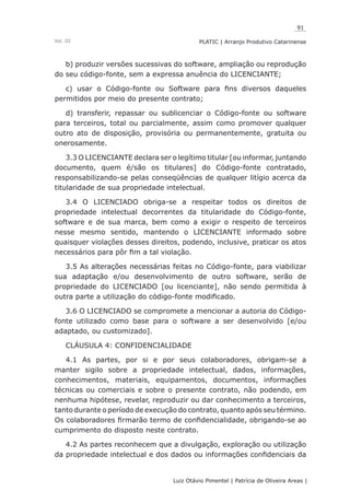 91
Luiz Otávio Pimentel | Patrícia de Oliveira Areas | ﻿﻿﻿﻿
PLATIC | Arranjo Produtivo CatarinenseVol. III
b) produzir versões sucessivas do software, ampliação ou reprodução
do seu código-fonte, sem a expressa anuência do LICENCIANTE;
c) usar o Código-fonte ou Software para fins diversos daqueles
permitidos por meio do presente contrato;
d) transferir, repassar ou sublicenciar o Código-fonte ou software
para terceiros, total ou parcialmente, assim como promover qualquer
outro ato de disposição, provisória ou permanentemente, gratuita ou
onerosamente.
3.3 O LICENCIANTE declara ser o legítimo titular [ou informar, juntando
documento, quem é/são os titulares] do Código-fonte contratado,
responsabilizando-se pelas conseqüências de qualquer litígio acerca da
titularidade de sua propriedade intelectual.
3.4 O LICENCIADO obriga-se a respeitar todos os direitos de
propriedade intelectual decorrentes da titularidade do Código-fonte,
software e de sua marca, bem como a exigir o respeito de terceiros
nesse mesmo sentido, mantendo o LICENCIANTE informado sobre
quaisquer violações desses direitos, podendo, inclusive, praticar os atos
necessários para pôr fim a tal violação.
3.5 As alterações necessárias feitas no Código-fonte, para viabilizar
sua adaptação e/ou desenvolvimento de outro software, serão de
propriedade do LICENCIADO [ou licenciante], não sendo permitida à
outra parte a utilização do código-fonte modificado.
3.6 O LICENCIADO se compromete a mencionar a autoria do Código-
fonte utilizado como base para o software a ser desenvolvido [e/ou
adaptado, ou customizado].
CLÁUSULA 4: CONFIDENCIALIDADE
4.1 As partes, por si e por seus colaboradores, obrigam-se a
manter sigilo sobre a propriedade intelectual, dados, informações,
conhecimentos, materiais, equipamentos, documentos, informações
técnicas ou comerciais e sobre o presente contrato, não podendo, em
nenhuma hipótese, revelar, reproduzir ou dar conhecimento a terceiros,
tanto durante o período de execução do contrato, quanto após seu término.
Os colaboradores firmarão termo de confidencialidade, obrigando-se ao
cumprimento do disposto neste contrato.
4.2 As partes reconhecem que a divulgação, exploração ou utilização
da propriedade intelectual e dos dados ou informações confidenciais da
 