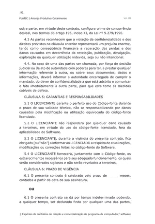 92
PLATIC | Arranjo Produtivo Catarinense
| Espécies de contratos de criação e comercialização de programa de computador/ software
Vol. III
outra parte, em virtude deste contrato, configura crime de concorrência
desleal, nos termos do artigo 195, inciso XI, da Lei nº 9.279/1996.
4.3 As partes reconhecem que a violação da confidencialidade e dos
direitos previstos na cláusula anterior representará um prejuízo enorme,
tendo como conseqüência financeira a reparação das perdas e dos
danos causados em decorrência da revelação, publicação, divulgação,
exploração ou qualquer utilização indevida, seja ou não intencional.
4.4. No caso de uma das partes ser chamada, por força de decisão
judicial ou de ato de autoridade com poderes para tal, a prestar qualquer
informação referente à outra, ou sobre seus documentos, dados e
informações, deverá informar a autoridade encarregada de cumprir o
mandado, do dever de confidencialidade a que está adstrito e comunicar
o fato imediatamente à outra parte, para que esta tome as medidas
cabíveis de defesa.
CLÁUSULA 5: GARANTIAS E RESPONSABILIDADES
5.1 O LICENCIANTE garante o perfeito uso do Código-fonte durante
o prazo de sua validade técnica, não se responsabilizando por danos
causados pela modificação ou utilização equivocada do código-fonte
licenciado.
5.2 O LICENCIANTE não responderá por qualquer dano causado
a terceiros, em virtude do uso do código-fonte licenciado, fora da
aplicabilidade do Software.
5.3 O LICENCIANTE, durante a vigência do presente contrato, fica
obrigado [ou “não”] a informar ao LICENCIADO a respeito de atualizações,
modificações ou correções feitas no código-fonte do Software.
5.4 O LICENCIANTE fornecerá, juntamente com o Código-fonte, os
esclarecimentos necessários para seu adequado funcionamento, os quais
serão considerados sigilosos e não serão revelados a terceiros.
CLÁUSULA 6: PRAZO DE VIGÊNCIA
6.1 O presente contrato é celebrado pelo prazo de _____ meses,
contados a partir da data da sua assinatura.
OU
6.1 O presente contrato se dá por tempo indeterminado podendo,
a qualquer tempo, ser declarado findo por qualquer uma das partes,
 