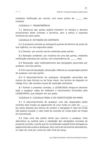 93
Luiz Otávio Pimentel | Patrícia de Oliveira Areas | ﻿﻿﻿﻿
PLATIC | Arranjo Produtivo CatarinenseVol. III
mediante notificação por escrito, com aviso prévio de _____ dias
[meses].
CLÁUSULA 7: TRANSFERÊNCIA
7.1 Nenhuma das partes poderá transferir os direitos e deveres
provenientes deste contrato a terceiros, sem a prévia e expressa
anuência da outra parte.
CLÁUSULA 8: EXTINÇÃO DO CONTRATO
8.1 O presente contrato se extinguirá quando do término do prazo de
sua vigência, ou nos seguintes casos:
8.2 Distrato: por acordo escrito celebrado pelas partes;
8.3 Resilição unilateral: por iniciativa de uma das partes, mediante
notificação expressa por escrito, com antecedência de _____ dias;
8.4 Resolução: pelo inadimplemento das obrigações assumidas por
qualquer uma das partes;
8.5 Em caso de liquidação, dissolução, falência ou recuperação judicial
de qualquer uma das partes.
8.6 O descumprimento de quaisquer obrigações assumidas por
motivo de caso fortuito ou de força maior, nos termos do disposto no
Código Civil, não constitui causa de resolução contratual.
8.7 Extinto o presente contrato, o LICENCIADO obriga-se devolver
toda e qualquer cópia do Software e documentos fornecidos pelo
LICENCIANTE, que estejam em seu poder.
CLÁUSULA 9: CLÁUSULA PENAL E DE CONSTITUIÇÃO EM MORA
9.1 O descumprimento de qualquer uma das disposições deste
contrato dará ensejo ao pagamento de uma multa no valor de _____,
por parte daquele que deixou de cumprir a obrigação O valor da multa
não poderá exceder o valor total do contrato [A multa pode ser fixada
em percentual].
9.2 Caso uma das partes tenha que recorrer a qualquer meio
alternativo ou judicial para a satisfação das obrigações oriundas do
presente contrato, a parte que for considerada culpada ficará obrigada ao
pagamento das custas e despesas, bem como de honorários advocatícios,
no valor de vinte por cento do valor final da causa.
 