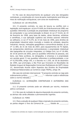 94
PLATIC | Arranjo Produtivo Catarinense
| Espécies de contratos de criação e comercialização de programa de computador/ software
Vol. III
9.3 No caso de descumprimento de qualquer uma das obrigações
contratuais, a constituição em mora da parte inadimplente será feita por
meio de notificação extrajudicial, com aviso de recebimento.
CLÁUSULA 10: LEI APLICÁVEL
10.1 O presente contrato, no caso de lacuna ou conflito com a
legislação, será regido por: a) Lei nº 9.609, de 19 de fevereiro de 1998, nas
questões referentes à proteção de propriedade intelectual de programa
de computador e sua comercialização no Brasil; b) Lei nº 9.610, de 19
de fevereiro de 1998, para base de dados, obras literárias, artísticas
e científicas, e sua aplicação supletiva aos diretos autorais referente
ao software; c) Lei nº 9.279, de 14 de maio de 1996, para direitos de
propriedade industrial sobre invenção e modelo de utilidade, desenho
industrial, marcas, indicações geográficas e concorrência desleal; d) Lei
nº 11.484, de 31 de maio de 2007, para equipamentos de TV digital,
de componentes eletrônicos semicondutores e propriedade intelectual
das topografias de circuitos integrados; e) Código Civil, Lei nº 10.406,
de 10 de janeiro de 2002, para as questões referentes às pessoas, aos
bens, aos fatos jurídicos, às obrigações, à empresa e à propriedade
em sentido geral; f) nas questões referentes à confidencialidade, a Lei
nº 9.279/1996, artigo 195, e o Decreto no 1.355, de 30 de dezembro
de 1994, que promulgou a Ata Final que Incorpora os Resultados da
Rodada Uruguai de Negociações Comerciais Multilaterais do GATT, Anexo
1C, denominado Acordo sobre Aspectos dos Direitos de Propriedade
Intelectual Relacionados ao Comércio (sigla TRIPS), artigo 39.
[No caso de contrato internacional: “O presente contrato se rege pelo
ordenamento jurídico ______, Lei _____” – informar o país e referências
sobre a norma indicada.]
CLÁUSULA 11: ALTERAÇÕES CONTRATUAIS E AUTONOMIA DAS
CLÁUSULAS
11.1 O presente contrato pode ser alterado por escrito, mediante
aditivo contratual.
11.2 No caso de nulidade de alguma disposição do presente contrato,
as demais não serão afetadas e permanecerão vigentes.
CLÁUSULA 12: FORO
12.1 Para a solução de qualquer litígio originado do presente contrato,
as partes elegem o foro da Comarca de _____, Estado de ________,
 